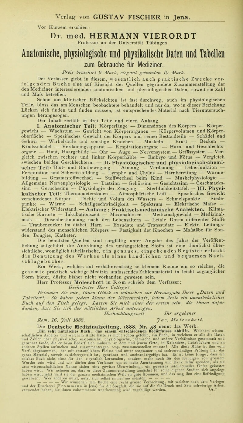 Verlag von GUSTAV FISCHER in Jena. Vor Kurzem erschien: Dr. med. HERMANN VIERORDT Professor an der Universität Tübingen. Anatomische, physiologische und physikalische Daten und Tabellen zum Gebrauche für Mediziner. Preis broschirt 9 Marli, elegant gebunden 10 Mark. Der Verfasser giebt in diesem, wesentlich auch praktische Zwecke ver- folgenden Buche eine auf Einsicht der Quellen gegründete Zusammenstellung der den Mediziner interessierenden anatomischen und physiologischen Daten, soweit sie Zahl und Mafs betreffen. Schon aus klinischen Rücksichten ist fast durchweg, auch im physiologischen Teile, bloss das am Menschen beobachtete behandelt und nur da, wo in dieser Beziehung Lücken sich finden und finden müssen, ist entsprechendes Material nach Tieruntersuch- ungen herangezogen. Der Inhalt zerfällt in drei Teile und einen Anhang. I. Anatomischer Teil: Körperlänge —Dimensionen des Körpers — Körper- gewicht — Wachstum — Gewicht von Körperorganen — Körpervolumen und Körper- oberfläche — Spezifisches Gewicht des Körpers und seiner Bestandteile — Schädel und Gehirn — Wirbelsäule und sonstige Knochen — Muskeln — Brust — Becken — Kindsschädel — Verdauungsapparat — Respirationsorgane — Harn- und Geschlechts- organe — Haut, Haargebilde — Ohr — Auge — Nervensystem — Gefässystem — Ver- gleich zwischen rechter und linker Körperhälfte — Embryo und Fötus — Vergleich zwischen beiden Geschlechtern. — II. Physiologischer und physiologisch-chemi- scher Teil: Blut- und Blutbewegung — Atmung — Verdauung — Leberfunklion — Perspiration und Schweissbildung - Lymphe und. Chylus —Harnbereitung —Wärme- bildung — Gesamtstoffwechsel — Stoffwechsel beim Kind — Muskelphysiologie — Allgemeine Nervenphysiologie — Tastsinn — Gehörsinn — Gesichtssinn — Geschmacks- sinn — Geruchssinn — Physiologie der Zeugung — Sterblichkeitstafel. — III. Physi- kalischer Teil: Thermometerskalen — Atmosphärische Luft — Spezifisches Gewicht verschiedener Körper — Dichte und Volum des Wassers — Schmelzpunkte — Siede- punkte — Wärme — Schallgeschwindigkeit — Spektrum — Elektrische Mafse — Elektrischer Widerstand. — Anhang: Praktisch-medizinische Analekten. Klima- tische Kurorte — Inkubationszeit — Maximaldosen — Medizinalgewicht — Medizinal- mafs — Dosenbestimmung nach den Lebensaltern — Letale Dosen differenter Stoffe — Traubenzucker im diabet. Harn — Exsudate und Transsudate — Elektr. Leitungs- widerstand des menschlichen Körpers — Festigkeit der Knochen — Mafstäbe für Son- den, Bougies, Katheter. Die benutzten Quellen sind sorgfältig unter Angabe des Jahrs der Veröffent- lichung aufgeführt, die Anordnung des umfangreichen Stoffs ist eine thunlichst über- sichtliche, womöglich tabellarische, ein genaues, eingehendes Register erlaubt die Benutzung des Werkes als eines handlichen und bequemen Nach- schlagebuches. Ein Werk, welches auf verhältnismässig so kleinem Räume ein so reiches, die gesamte praktisch wichtige Medizin umfassendes Zahlenmaterial in leicht zugänglicher Form bietet, dürfte bisher nicht vorhanden gewesen sein. Herr Professor Moleschott in Rom schrieb dem Verfasser: Geehrtester Herr College! Erlauben Sie mir, Ihnen Glück zu wünschen zur Herausgabe Ihrer „Daten und Tabellen. Sie haben jedem Mann der Wissenschaft, jedem Arzte ein unentbehrliches Buch auf den Tisch gelegt. Lassen Sie mich einer der ersten sein, die Ihnen dafür danken, dass Sie sich der nützlichen Arbeit unterzogen. Hochachtungsvoll Ihr ergebener Rom, 16. Juli 1888. Jac. Moleschott. Die Deutsche Medizinalzeitung, 1888, Nr. 58 nennt das Werk: „Ein sehr nützliches Buch, das einem entschiedenen Bedürfnisse abhilft. Welchem wissen- schaftlichen Arbeiter und welchem Arzte hätte es nicht schon gefehlt, ein Buch, in welchem er alle die Daten und Zahlen über physikalische, anatomische, physiologische, chemische und andere Verhältnisse gesammelt und geordnet fände, die er beim Bedarf sich mühsam an dem und jenem Orte, in Kalendern, Lehrbüchern und an anderen Stellen aufsuchen und zusammentragen resp. zusammenstellen musste? Alle diese Mühe ist ihm vom Verf. abgenommen, der mit erstaunlichem Fleisse und unter sorgsamer und sachverständiger Prüfung hier das ganze Material, soweit es sichergestellt ist, geordnet und aneinandergefügt hat. Es ist keine Frage, dass ein solches Buch nicht bloss für den eigentlich Lernenden, sondern mehr noch für den Kundigen von grossem Werthe sein wird und wir dürfen dem Verfasser um so mehr Anerkennung und Dank dafür spenden, als sie dem wissenschaftlichen Manne sicher eine gewisse Überwindung, ein gewisses intellectuelles Opfer gekostet haben wird. Wir nehmen an, dass er diese Zusammenstellung zunächst für seine eigenen Studien sich angelegt haben wird, jetzt wird sie der ganzen medizinischen Welt zu gute kommen, und das mag ihm eine Befriedigung gewähren. Wer anderen nützt, nützt sich selbst immer am meisten. — — Wir wünschen dem Buche eine recht grosse Verbreitung, mit welcher auch dem Verleger und der Druckerei (Frommann in Jena) für die Sorgfalt, die sie auf die für Druck und Satz schwierige Arbeit verwendet haben, die ihnen zukommende Anerkennung wird zugebilligt werden. Gr.