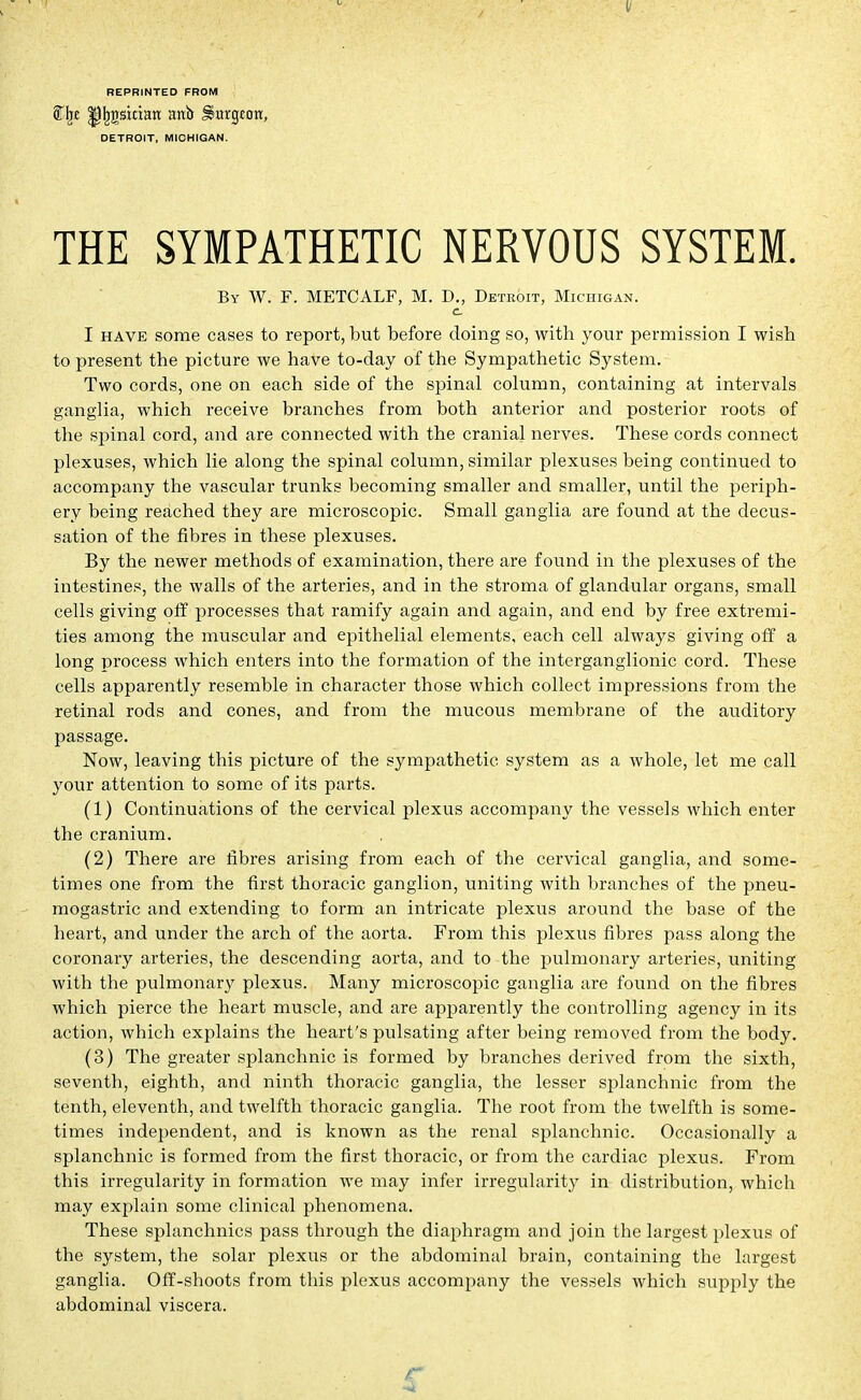 II REPRINTED FROM Sty ^Jjgsittan anb burgeon, DETROIT, MICHIGAN. THE SYMPATHETIC NERVOUS SYSTEM. By W. F. METCALF, M. D., Detroit, Michigan. c. I have some cases to report, but before doing so, with your permission I wish to present the picture we have to-day of the Sympathetic System. Two cords, one on each side of the spinal column, containing at intervals ganglia, which receive branches from both anterior and posterior roots of the spinal cord, and are connected with the cranial nerves. These cords connect plexuses, which lie along the spinal column, similar plexuses being continued to accompany the vascular trunks becoming smaller and smaller, until the periph- ery being reached they are microscopic. Small ganglia are found at the decus- sation of the fibres in these plexuses. By the newer methods of examination, there are found in the plexuses of the intestines, the walls of the arteries, and in the stroma of glandular organs, small cells giving off processes that ramify again and again, and end by free extremi- ties among the muscular and epithelial elements, each cell always giving off a long process which enters into the formation of the interganglionic cord. These cells apparently resemble in character those which collect impressions from the retinal rods and cones, and from the mucous membrane of the auditory passage. Now, leaving this picture of the sympathetic system as a whole, let me call your attention to some of its parts. (1) Continuations of the cervical plexus accompany the vessels which enter the cranium. (2) There are fibres arising from each of the cervical ganglia, and some- times one from the first thoracic ganglion, uniting with branches of the pneu- mogastric and extending to form an intricate plexus around the base of the heart, and under the arch of the aorta. From this plexus fibres pass along the coronary arteries, the descending aorta, and to the pulmonary arteries, uniting with the pulmonary plexus. Many microscopic ganglia are found on the fibres which pierce the heart muscle, and are apparently the controlling agency in its action, which explains the heart's pulsating after being removed from the body. (3) The greater splanchnic is formed by branches derived from the sixth, seventh, eighth, and ninth thoracic ganglia, the lesser splanchnic from the tenth, eleventh, and twelfth thoracic ganglia. The root from the twelfth is some- times independent, and is known as the renal splanchnic. Occasionally a splanchnic is formed from the first thoracic, or from the cardiac plexus. From this irregularity in formation we may infer irregularity in distribution, which may explain some clinical phenomena. These splanchnics pass through the diaphragm and join the largest plexus of the system, the solar plexus or the abdominal brain, containing the largest ganglia. Off-shoots from this plexus accompany the vessels which supply the abdominal viscera. r