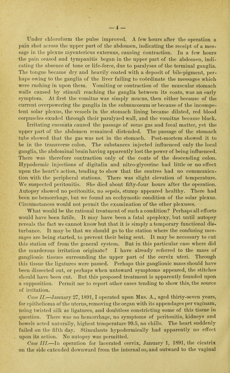 Under chloroform the pulse improved. A few hours after the operation a pain shot across the upper part of the abdomen, indicating the receipt of a mes- sage in the plexus myentericus externus, causing contraction. In a few hours the pain ceased and tympanitis began in the upper part of the abdomen, indi- cating the absence of tone or life-force, due to paralyses of the terminal ganglia. The tongue became dry and heavily coated with a deposit of bile-pigment, per- haps owing to the ganglia of the liver failing to coordinate the messages which were rushing in upon them. Vomiting or contraction of the muscular stomach walls caused by stimuli reaching the ganglia between its coats, was an early symptom. At first the vomitus was simply mucus, then either because of the current overpowering the ganglia in the submucosum or because of the incompe- tent solar plexus, the vessels in the stomach lining became dilated, red blood corpuscles exuded through their paralyzed wall, and the vomitus became black. Irritating enemata caused the passage of some gas and fecal matter, yet the upper part of the abdomen remained distended. The passage of the stomach tube showed that the gas was not in the stomach. Post-mortem showed it to be in the transverse colon. The substances injected influenced only the local ganglia, the abdominal brain having apparently lost the power of being influenced. There was therefore contraction only of the coats of the descending colon. Hypodermic injections of digitalin and nitro-glycerine had little or no effect upon the heart's action, tending to show that the centres had no communica- tion with the peripheral stations. There was slight elevation of temperature. We suspected peritonitis. She died about fiftj'-four hours after the operation. Autopsy showed no peritonitis, no sepsis, stump appeared healthy. There had been no hemorrhage, but we found an ecchymotic condition of the solar plexus. Circumstances would not permit the examination of the other plexuses. What would be the rational treatment of such a condition? Perhaps all efforts would have been futile. It may have been a fatal apoplexy, but until autopsy reveals the fact we cannot know but that it is simply a temporary functional dis- turbance. It may be that we should go to the station where the confusing mes- sages are being started, to prevent their being sent. It may be necessary to cut this station off from the general system. But in this particular case where did the murderous irritation originate? I have already referred to the mass of ganglionic tissues surrounding the upper part of the cervix uteri. Through this tissue the ligatures were passed. Perhaps this ganglionic mass should have been dissected out, or perhaps when untoward symptoms appeared, the stitches should have been cut. But this proposed treatment is apparently founded upon a supposition. Permit me to report other cases tending to show this, the source of irritation. Case II.—January 27,1891,1 operated upon Mrs. A., aged thirty-seven years, for epithelioma of the uterus, removing the organ with its appendages per vaginam, using twisted silk as ligatures, and doubtless constricting some of this tissue in question. There was no hemorrhage, no symptoms of peritonitis, kidneys and bowels acted naturally, highest temperature 99.5, no chills. The heart suddenly failed on the fifth day. Stimulants hypodermically had apparently no effect upon its action. No autopsy was permitted. Case III.—In operation for lacerated cervix, January 1, 1891, the cicatrix on the side extended downward from the internal os, and outward to the vaginal