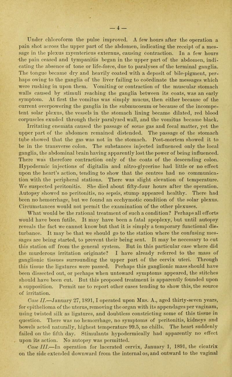 Under chloroform the pulse improved. A few hours after the operation a pain shot across the upper part of the abdomen, indicating the receipt of a mes- sage in the plexus myentericus externus, causing contraction. In a few hours the pain ceased and tympanitis began in the upper part of the abdomen, indi- cating the absence of tone or life-force, due to paralyses of the terminal ganglia. The tongue became dry and heavily coated with a deposit of bile-pigment, per- haps owing to the ganglia of the liver failing to coordinate the messages which were rushing in upon them. Vomiting or contraction of the muscular stomach walls caused by stimuli reaching the ganglia between its coats, was an early symptom. At first the vomitus was simply mucus, then either because of the current overpowering the ganglia in the submucosum or because of the incompe- tent solar plexus, the vessels in the stomach lining became dilated, red blood corpuscles exuded through their paralyzed wall, and the vomitus became black. Irritating enemata caused the passage of some gas and fecal matter, yet the upper part of the abdomen remained distended. The passage of the stomach tube showed that the gas was not in the stomach. Post-mortem showed it to be in the transverse colon. The substances injected influenced only the local ganglia, the abdominal brain having apparently lost the power of being influenced. There was therefore contraction only of the coats of the descending colon. Hypodermic injections of digitalin and nitro-glycerine had little or no effect upon the heart's action, tending to show that the centres had no communica- tion with the peripheral stations. There was slight elevation of temperature. We suspected peritonitis. She died about fiftj'-four hours after the operation. Autopsy showed no peritonitis, no sepsis, stump appeared healthy. There had been no hemorrhage, but we found an ecchymotic condition of the solar plexus. Circumstances would not permit the examination of the other plexuses. What would be the rational treatment of such a condition? Perhaps all efforts would have been futile. It may have been a fatal apoplexy, but until autopsy reveals the fact we cannot know but that it is simply a temporary functional dis- turbance. It may be that we should go to the station where the confusing mes- sages are being started, to prevent their being sent. It may be necessary to cut this station off from the general system. But in this particular case where did the murderous irritation originate? I have already referred to the mass of ganglionic tissues surrounding the upper part of the cervix uteri. Through this tissue the ligatures were passed. Perhaps this ganglionic mass should have been dissected out, or perhaps when untoward symptoms appeared, the stitches should have been cut. But this proposed treatment is apparently founded upon a supposition. Permit me to report other cases tending to show this, the source of irritation. Case II.—January 27,1891,1 operated upon Mrs. A., aged thirty-seven years, for epithelioma of the uterus, removing the organ with its appendages per vaginam, using twisted silk as ligatures, and doubtless constricting some of this tissue in question. There was no hemorrhage, no symptoms of peritonitis, kidneys and bowels acted naturally, highest temperature 99.5, no chills. The heart suddenly failed on the fifth day. Stimulants hypodermically had apparently no effect upon its action. No autopsy was permitted. Case III.—In operation for lacerated cervix, January 1, 1891, the cicatrix on the side extended downward from the internal os, and outward to the vaginal