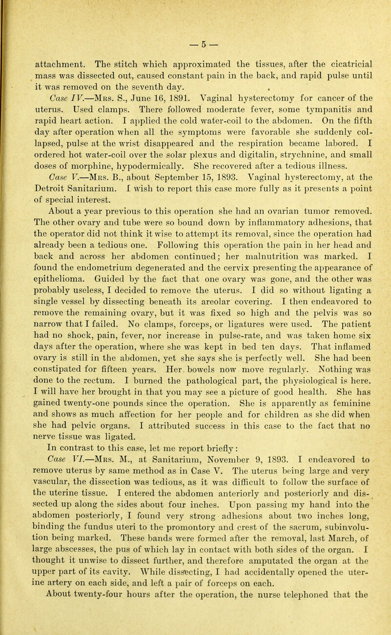 attachment. The stitch which approximated the tissues, after the cicatricial mass was dissected out, caused constant pain in the back, and rapid pulse until it was removed on the seventh day. , Case IV.—Mrs. S., June 16, 1891. Vaginal hysterectomy for cancer of the uterus. Used clamps. There followed moderate fever, some tympanitis and rapid heart action. I applied the cold water-coil to the abdomen. On the fifth day after operation when all the symptoms were favorable she suddenly col- lapsed, pulse at the wrist disappeared and the respiration became labored. I ordered hot water-coil over the solar plexus and digitalin, strychnine, and small doses of morphine, hypodermically. She recovered after a tedious illness. Case V.—Mrs. B., about September 15, 1893. Vaginal hysterectomj^, at the Detroit Sanitarium. I wish to report this case more fully as it presents a point of special interest. About a year previous to this operation she had an ovarian tumor removed. The other ovary and tube were so bound down by inflammatory adhesions, that the operator did not think it wise to attempt its removal, since the operation had already been a tedious one. Following this operation the pain in her head and back and across her abdomen continued; her malnutrition was marked. I found the endometrium degenerated and the cervix presenting the appearance of epithelioma. Guided by the fact that one ovary was gone, and the other was probably useless, I decided to remove the uterus. I did so without ligating a single vessel by dissecting beneath its areolar covering. I then endeavored to remove the remaining ovarj', but it was fixed so high and the pelvis was so narrow that I failed. No clamps, forceps, or ligatures were used. The patient had no shock, pain, fever, nor increase in pulse-rate, and was taken home six days after the operation, where she was kept in bed ten days. That inflamed ovary is still in the abdomen, yet she says she is perfectly well. She had been constipated for fifteen years. Her. bowels now move regularly. Nothing was done to the rectum. I burned the pathological part, the physiological is here. I will have her brought in that you may see a picture of good health. She has gained twenty-one pounds since the operation. She is apparently as feminine and shows as much affection for her people and for children as she did when she had pelvic organs. I attributed success in this case to the fact that no nerve tissue was ligated. In contrast to this case, let me report briefly: Case VI.—Mrs. M., at Sanitarium, November 9, 1893. I endeavored to remove uterus by same method as in Case V. The uterus being large and very vascular, the dissection was tedious, as it was difficult to follow the surface of the uterine tissue. I entered the abdomen anteriorly and posteriorly and dis- sected up along the sides about four inches. Upon passing my hand into the abdomen posteriorly, I found very strong adhesions about two inches long, binding the fundus uteri to the promontory and crest of the sacrum, subinvolu- tion being marked. These bands were formed after the removal, last March, of large abscesses, the pus of which lay in contact with both sides of the organ. I thought it unwise to dissect further, and therefore amputated the organ at the upper part of its cavity. While dissecting, I had accidentally opened the uter- ine artery on each side, and left a pair of forceps on each. About twenty-four hours after the operation, the nurse telephoned that the