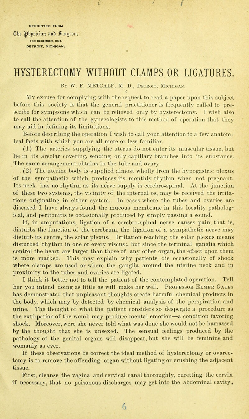 REPRINTED FROM tlje ^Ijgskratt anb Hurgtott, FOR DECEMBER, 1894. DETROIT, MICHIGAN. HYSTERECTOMY WITHOUT CLAMPS OR LIGATURES. By W. F. METCALF, M. D., Detroit, Michigan. c My excuse for complying with the request to read a paper upon this subject before this society is that the general practitioner is frequently called to pre- scribe for symptoms which can be relieved only by hysterectomy. I wish also to call the attention of the gynecologists to this method of operation that they may aid in defining its limitations. Before describing the operation I wish to call your attention to a few anatom- ical facts with which you are all more or less familiar. (1) The arteries supplying the uterus do not enter its muscular tissue, but lie in its areolar covering, sending only capillary branches into its substance. The same arrangement obtains in the tube and ovary. (2) The uterine body is supplied almost wholly from the hypogastric plexus of the sympathetic which produces its monthly rhythm when not pregnant. Its neck has no rhythm as its nerve supply is cerebro-spinal. At the junction of these two systems, the vicinity of the internal os, may be received the irrita- tions originating in either system. In cases where the tubes and ovaries are diseased I have always found the mucous membrane in this locality patholog- ical, and peritonitis is occasionally produced by simply passing a sound. If, in amputations, ligation of a cerebro-spinal nerve causes pain, that is, disturbs the function of the cerebrum, the ligation of a sympathetic nerve may disturb its centre, the solar plexus. Irritation reaching the solar plexus means disturbed rhythm in one or every viscus ;. but since the terminal ganglia which control the heart are larger than those of any other organ, the effect upon them is more marked. This may explain why patients die occasionally of shock where clamps are used or where the ganglia around the uterine neck and in proximity to the tubes and ovaries are ligated. I think it better not to tell the patient of the contemplated operation. Tell her you intend doing as little as will make her well. Professor Elmer Gates has demonstrated that unpleasant thoughts create harmful chemical products in the body, which may by detected by chemical analysis of the perspiration and urine. The thought of what the patient considers so desperate a procedure as the extirpation of the womb may produce mental emotion—a condition favoring shock. Moreover, were she never told what was done she would not be harrassed by the thought that she is unsexed. The sensual feelings produced by the pathology of the genital organs will disappear, but she will be feminine and womanly as ever. If these observations be correct the ideal method of hysterectomy or ovarec- tomy is to remove the offending organ without ligating or crushing the adjacent tissue. First, cleanse the vagina and cervical canal thoroughly, curetting the cervix if necessary, that no poisonous discharges may get into the abdominal cavity. 6