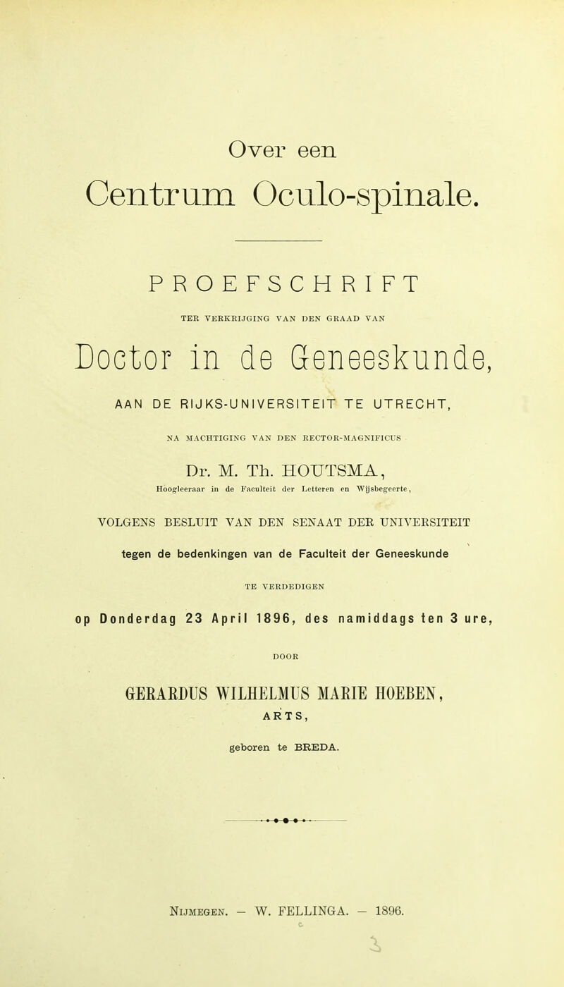 Over een Centrum Oculo-spinale. PROEFSCHRIFT TER VERKRIJGING VAN DEN GRAAD VAN Doctor in de Geneeskunde, AAN DE RIJKS-UNIVERSITEIT TE UTRECHT, NA MACHTIGING VAN DEN RECTOR-MAGNIF1CUS Dr. M. Th. HOUTSMA, Hoogleeraar in de Faculteit der Letteren en Wijsbegeerte, VOLGENS BESLUIT VAN DEN SENAAT DER UNIVERSITEIT tegen de bedenkingen van de Faculteit der Geneeskunde TE VERDEDIGEN op Donderdag 23 April 1896, des namiddags ten 3 ure, DOOR GrERARDUS WILHELMUS MARIE HOEBEN, ARTS, geboren te BREDA. Nijmegen. - W. FELLINGA. - 1896. -i