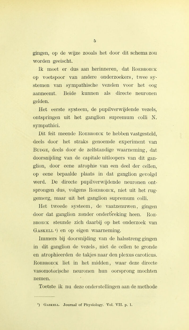 gingen, op de wijze zooals het door dit schema zou worden geeischt. Ik moet er dus aan herinneren, dat Roebroeck op voetspoor van andere onderzoekers, twee sy- stemen van sympathische vezelen voor het oog aanneemt. Beide kunnen als directe neuronen gelden. Het eerste systeem, de pupilverwijdende vezels, ontspringen uit het ganglion supremum colli N. sympathici. Dit feit meende Roebroeck te hebben vastgesteld, deels door het straks genoemde experiment van Budge, deels door de zelfstandige waarneming, dat doorsnijding van de capitale uitloopers van dit gan- glion, door eene atrophie van een deel der cellen, op eene bepaalde plaats in dat ganglion gevolgd werd. De directe pupilverwijdende neuronen ont- sprongen dus. volgens Roebroeck, niet uit het rug- gemerg, maar uit het ganglion supremum colli. Het tweede systeem, de vaatzenuwen, gingen door dat ganglion zonder onderbreking heen. Roe- broeck steunde zich daarbij op het onderzoek van Gaskell ') en op eigen waarneming. Immers bij doorsnijding van de halsstreng gingen in dit ganglion de vezels, niet de cellen te gronde en atrophieerden de takjes naar den plexus caroticus. Roebroeck liet in het midden, waar deze directe vasomotorische neuronen hun oorsprong mochten nemen. Toetste ik nu deze onderstellingen aan de methode ') Gaskell. Journal of Physiology. Vol. VII. p. 1.