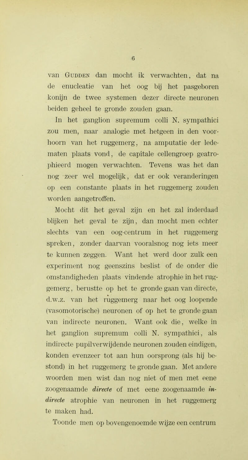 van Gudden dan mocht ik verwachten, dat na de enucleatie van het oog bij het pasgeboren konijn de twee systemen dezer directe neuronen beiden geheel te gronde zouden gaan. In het ganglion supremum colli N. sympathici zou men, naar analogie met hetgeen in den voor- hoorn van het ruggemerg, na amputatie der lede- maten plaats vond, de capitale cellengroep geatro- phieerd mogen verwachten. Tevens was het dan nog zeer wel mogelijk, dat er ook veranderingen op een constante plaats in het ruggemerg zouden worden aangetroffen. Mocht dit het geval zijn en het zal inderdaad blijken het geval te zijn, dan mocht men echter slechts van een oog-centrum in het ruggemerg spreken, zonder daarvan vooralsnog nog iets meer te kunnen zeggen. Want het werd door zulk een experiment nog geenszins beslist of de onder die omstandigheden plaats vindende atrophie in het rug- gemerg , berustte op het te gronde gaan van directe, d.w.z. van het ruggemerg naar het oog loopende (vasomotorische) neuronen of op het te gronde gaan van indirecte neuronen. Want ook die, welke in het ganglion supremum colli N. sympathici, als indirecte pupilverwijdende neuronen zouden eindigen, konden evenzeer tot aan hun oorsprong (als hij be- stond) in het ruggemerg' te gronde gaan. Met andere woorden men wist dan nog niet of men met eene zoogenaamde directe of met eene zoogenaamde in- directe atrophie van neuronen in het ruggemerg te maken had. Toonde men op bovengenoemde wijze een centrum