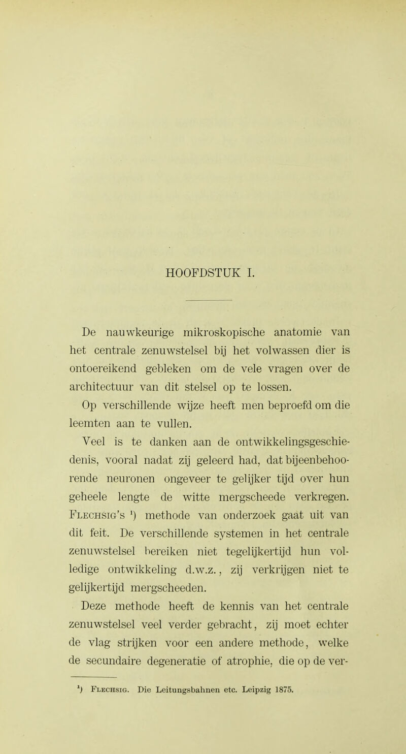 De nauwkeurige mikroskopische anatomie van het centrale zenuwstelsel bij het volwassen dier is ontoereikend gebleken om de vele vragen over de architectuur van dit stelsel op te lossen. Op verschillende wijze heeft men beproefd om die leemten aan te vullen. Veel is te danken aan de ontwikkelingsgeschie- denis, vooral nadat zij geleerd had, dat bijeenbehoo- rende neuronen ongeveer te gel ijker tijd over hun geheele lengte de witte mergscheede verkregen. Flechsig's *) methode van onderzoek gaat uit van dit feit. De verschillende systemen in het centrale zenuwstelsel bereiken niet tegelijkertijd hun vol- ledige ontwikkeling d.w.z., zij verkrijgen niet te gelijkertijd mergscheeden. Deze methode heeft de kennis van het centrale zenuwstelsel veel verder gebracht, zij moet echter de vlag strijken voor een andere methode, welke de secundaire degeneratie of atrophie, die op de ver- l) Flechsig. Die Leitungsbahnen etc. Leipzig 1875.