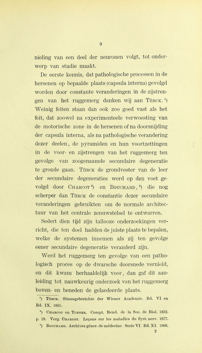 nieling van een deel der neuronen volgt, tot onder- werp van studie maakt. De eerste kennis, dat pathologische processen in de hersenen op bepaalde plaats (capsula interna) gevolgd worden door constante veranderingen in de zijstren- gen van het ruggemerg danken wij aan Türck. ') Weinig feiten staan dan ook zoo goed vast als het feit, dat zoowel na experimenteele verwoesting van de motorische zone in de hersenen of na doorsnijding- der capsula interna, als na pathologische verandering dezer deelen, de pyramiden en hun voortzettingen in de voor- en zijstrengen van het ruggemerg ten gevolge van zoogenaamde secundaire degeneratie te gronde gaan. Türck de grondvester van de leer der secundaire degeneraties werd op den voet ge- volgd door Charcot 2) en Bouchard ,3) die nog scherper dan Türck de constantie dezer secundaire veranderingen gebruikten om de normale architec- tuur van het centrale zenuwstelsel te ontwarren. Sedert dien tijd zijn tallooze onderzoekingen ver- richt, die ten doel hadden de juiste plaats te bepalen, welke de systemen innemen als zij ten gevolge eener secundaire degeneratie veranderd zijn. Werd het ruggemerg ten gevolge van een patho- logisch proces op de dwarsche doorsnede vernield, en dit kwam herhaaldelijk voor, dan gaf dit aan- leiding tot nauwkeurig onderzoek van het ruggemerg boven- en beneden de gelaedeerde plaats. *) Türck. Sitzungsberichte der Wiener Academie. Bd. VI en Bd. IX. 1851. 2) Chakcot en Turner. Compt. Rend. de la Soc. de Biol. 1852. p. 19. Verg. Charcot. Lecons sur les maladies du Syst. nerv. 1877. 3) Bouchard. Archives géner. de médecine. Serie VI. Bd. XI. 1866. 2
