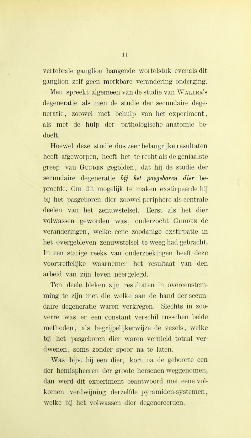 vertebrale ganglion hangende wortelstuk evenals dit ganglion zelf geen merkbare verandering onderging. Men spreekt algemeen van de studie van Waller's degeneratie als men de studie der secundaire dege- neratie, zoowel met behulp van het experiment, als met de hulp der pathologische anatomie be- doelt. Hoewel deze studie dus zeer belangrijke resultaten heeft afgeworpen, heeft het te recht als de geniaalste greep van Gudden gegolden, dat hij de studie der secundaire degeneratie bij het pasgeboren dier be- proefde. Om dit mogelijk te maken exstirpeerde hij bij het pasgeboren dier zoowel periphere als centrale deelen van het zenuwstelsel. Eerst als het dier volwassen geworden was, onderzocht Gudden de veranderingen, welke eene zoodanige exstirpatie in het overgebleven zenuwstelsel te weeg had gebracht. In een statige reeks van onderzoekingen heeft deze voortreffelijke waarnemer het resultaat van den arbeid van zijn leven neergelegd. Ten deele bleken zijn resultaten in overeenstem- ming te zijn met die welke aan de hand der secun- daire degeneratie waren verkregen. Slechts in zoo- verre was er een constant verschil tusschen beide methoden, als begrijpelijkerwijze de vezels, welke bij het pasgeboren dier waren vernield totaal ver- dwenen, soms zonder spoor na te laten. Was bijv. bij een dier, kort na de geboorte een der hemispheeren der groote hersenen weggenomen, dan werd dit experiment beantwoord met eene vol- komen verdwijning derzelfde pyram iden-sy sternen, welke bij het volwassen dier degenereerden.