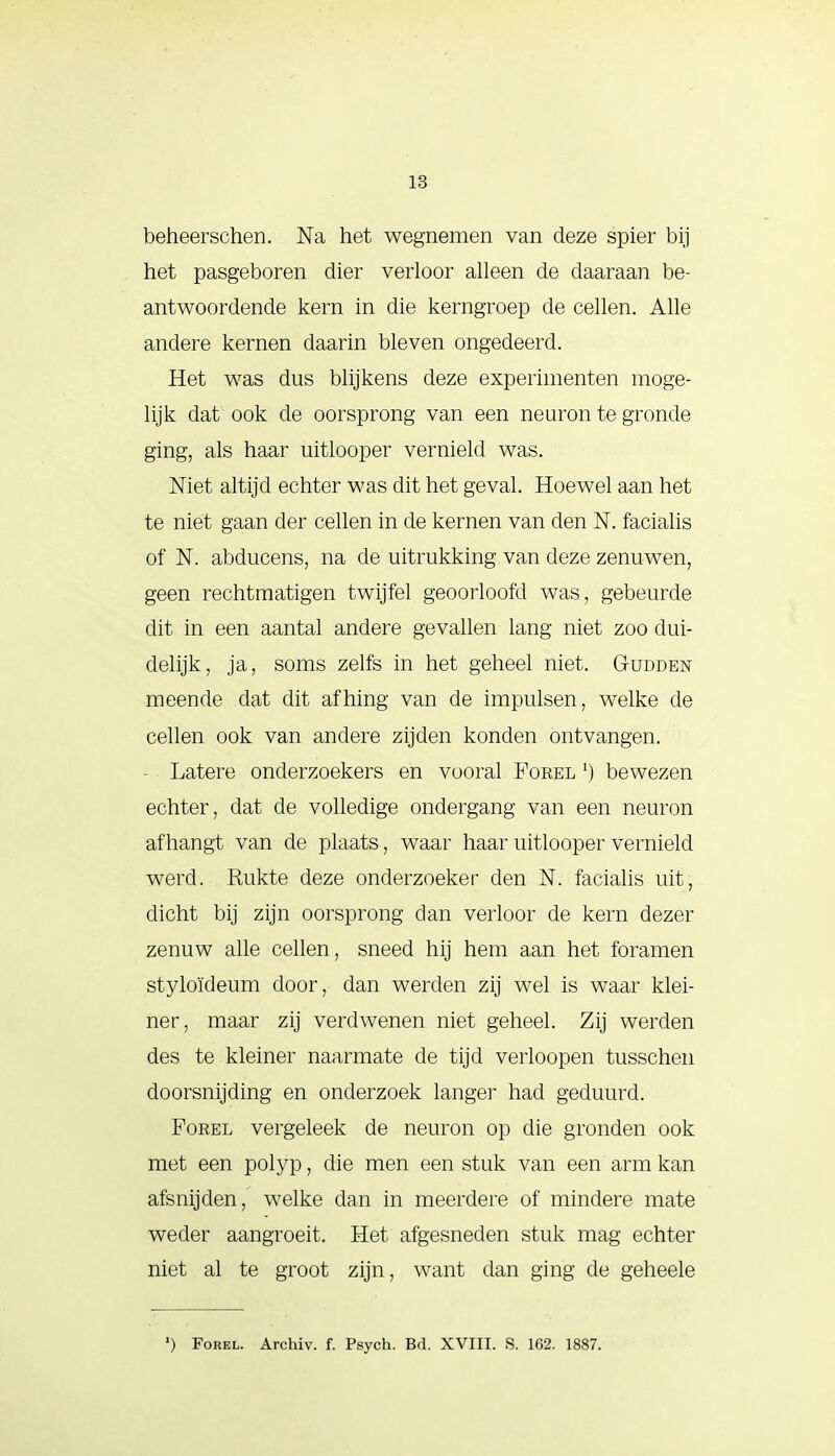 beheerschen. Na het wegnemen van deze spier bij het pasgeboren dier verloor alleen de daaraan be- antwoordende kern in die kerngroep de cellen. Alle andere kernen daarin bleven ongedeerd. Het was dus blijkens deze experimenten moge- lijk dat ook de oorsprong van een neuron te gronde ging, als haar uitlooper vernield was. Niet altijd echter was dit het geval. Hoewel aan het te niet gaan der cellen in de kernen van den N. facialis of N. abducens, na de uitrukking van deze zenuwen, geen rechtmatigen twijfel geoorloofd was, gebeurde dit in een aantal andere gevallen lang niet zoo dui- delijk, ja, soms zelfs in het geheel niet. Gudden meende dat dit afhing van de impulsen, welke de cellen ook van andere zijden konden ontvangen. Latere onderzoekers en vooral Forel *) bewezen echter, dat de volledige ondergang van een neuron afhangt van de plaats, waar haar uitlooper vernield werd. Rukte deze onderzoeker den N. facialis uit, dicht bij zijn oorsprong dan verloor de kern dezer zenuw alle cellen, sneed hij hem aan het foramen styloïdeum door, dan werden zij wel is waar klei- ner, maar zij verdwenen niet geheel. Zij werden des te kleiner naarmate de tijd verloopen tusschen doorsnijding en onderzoek langer had geduurd. Forel vergeleek de neuron op die gronden ook met een polyp, die men een stuk van een arm kan afsnijden, welke dan in meerdere of mindere mate weder aangroeit. Het afgesneden stuk mag echter niet al te groot zijn, want dan ging de geheele *) Forel. Archiv. f. Psych. Bd. XVIII. S. 162. 1887.