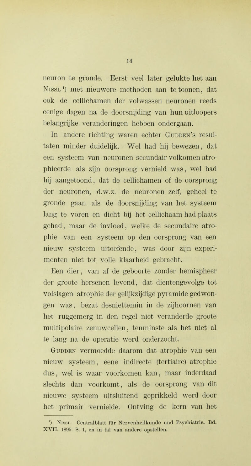 neuron te gronde. Eerst vee] later gelukte het aan Nissl') met nieuwere methoden aan tetoonen, dat ook de cellichamen der volwassen neuronen reeds eenige dagen na de doorsnijding van hun uitloopers belangrijke veranderingen hebben ondergaan. In andere richting waren echter Gudden's resul- taten minder duidelijk. Wel had hij bewezen, dat een systeem van neuronen secundair volkomen atro- phieerde als zijn oorsprong vernield was, wel had hij aangetoond, dat de cellichamen of de oorsprong der neuronen, d.w.z. de neuronen zelf, geheel te gronde gaan als de doorsnijding van het systeem lang te voren en dicht bij het cellichaam had plaats gehad, maar de invloed, welke de secundaire atro- phie van een systeem op den oorsprong van een nieuw systeem uitoefende, was door zijn experi- menten niet tot volle klaarheid gebracht. Een dier, van af de geboorte zonder hemispheer der groote hersenen levend, dat dientengevolge tot volslagen atrophie der gelijkzijdige pyramide gedwon- gen was, bezat desniettemin in de zijhoornen van het ruggemerg in den regel niet veranderde groote multipolaire zenuwcellen, tenminste als het niet al te lang na de operatie werd onderzocht. Gudden vermoedde daarom dat atrophie van een nieuw systeem, eene indirecte (tertiaire) atrophie dus, wel is waar voorkomen kan, maar inderdaad slechts dan voorkomt, als de oorsprong van dit nieuwe systeem uitsluitend geprikkeld werd door het primair vernielde. Ontving de kern van het ') Nissl. Centralblatt für Nervenheilkunde und Psychiatrie. Bd. XVII. 1895. S. 1, en in tal van andere opstellen.