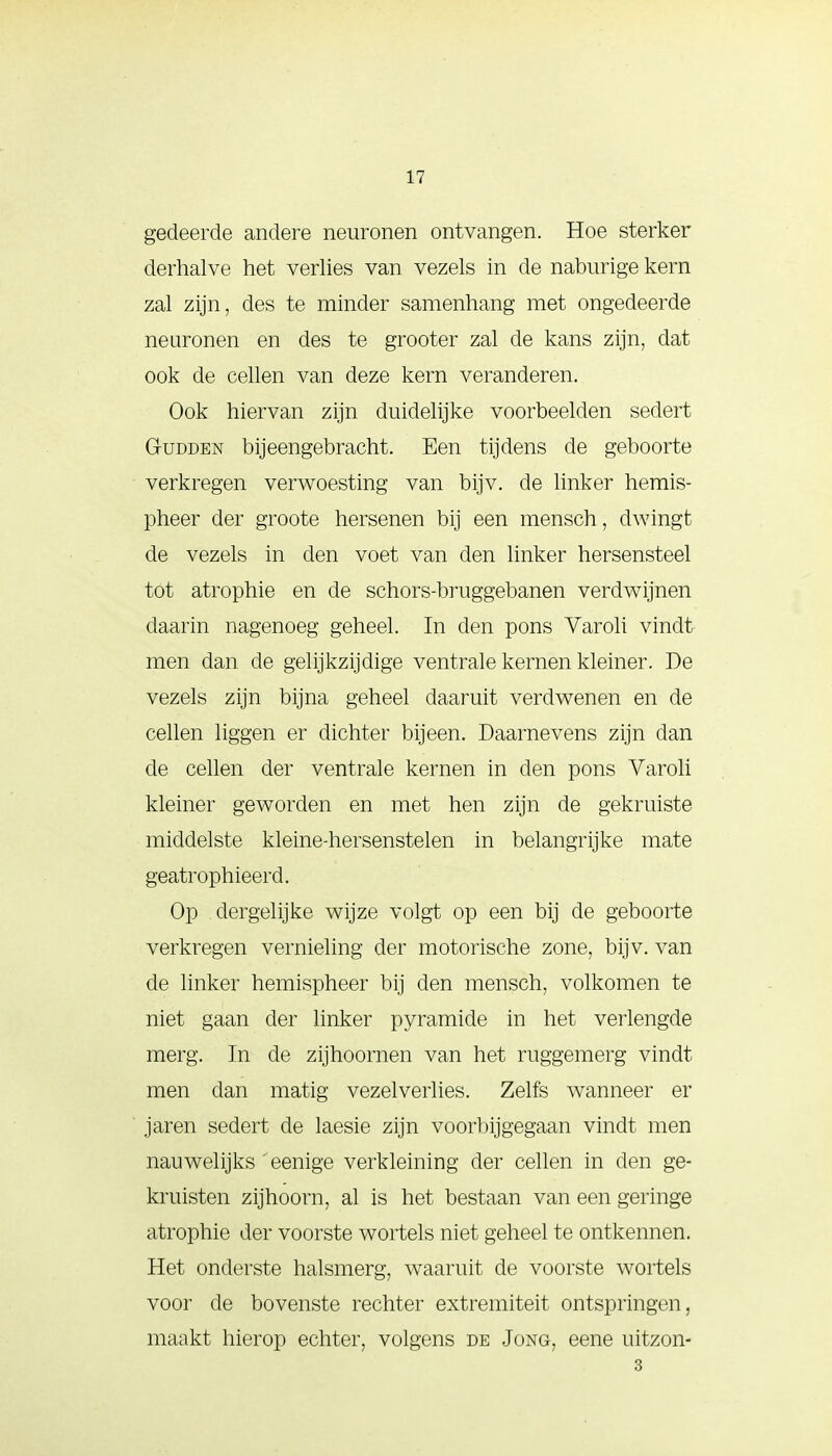 gedeerde andere neuronen ontvangen. Hoe sterker derhalve het verlies van vezels in de naburige kern zal zijn, des te minder samenhang met ongedeerde neuronen en des te grooter zal de kans zijn, dat ook de cellen van deze kern veranderen. Ook hiervan zijn duidelijke voorbeelden sedert Gudden bijeengebracht. Een tijdens de geboorte verkregen verwoesting van bijv. de linker hemis- pheer der groote hersenen bij een mensen, dwingt de vezels in den voet van den linker hersensteel tot atrophie en de schors-bruggebanen verdwijnen daarin nagenoeg geheel. In den pons Varoli vindt men dan de gelijkzijdige ventrale kernen kleiner. De vezels zijn bijna geheel daaruit verdwenen en de cellen liggen er dichter bijeen. Daarnevens zijn dan de cellen der ventrale kernen in den pons Varoli kleiner geworden en met hen zijn de gekruiste middelste kleine-hersenstelen in belangrijke mate geatrophieerd. Op dergelijke wijze volgt op een bij de geboorte verkregen vernieling der motorische zone, bijv. van de linker hemispheer bij den mensch, volkomen te niet gaan der linker pyramide in het verlengde merg. In de zijhoornen van het ruggemerg vindt men dan matig vezelverlies. Zelfs wanneer er jaren sedert de laesie zijn voorbijgegaan vindt men nauwelijks 'eenige verkleining der cellen in den ge- kruisten zijhoorn, al is het bestaan van een geringe atrophie der voorste wortels niet geheel te ontkennen. Het onderste halsmerg, waaruit de voorste wortels voor de bovenste rechter extremiteit ontspringen, maakt hierop echter, volgens de Jong, eene uitzon- 3