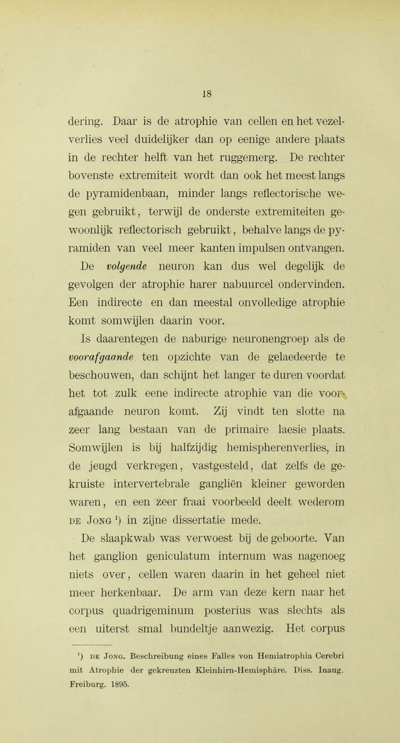 dering. Daar is de atrophie van cellen en het vezel- verlies veel duidelijker dan op eenige andere plaats in de rechter helft van het ruggemerg. De rechter bovenste extremiteit wordt dan ook het meest langs de pyramidenbaan, minder langs reflectorische we- gen gebruikt, terwijl de onderste extremiteiten ge- woonlijk reflectorisch gebruikt, behalve langs de py- ramiden van veel meer kanten impulsen ontvangen. De volgende neuron kan dus wel degelijk de gevolgen der atrophie harer nabuurcel ondervinden. Een indirecte en dan meestal onvolledige atrophie komt somwijlen daarin voor. Is daarentegen de naburige neuronengroep als de voorafgaande ten opzichte van de gelaedeerde te beschouwen, dan schijnt het langer te duren voordat het tot zulk eene indirecte atrophie van die voor- afgaande neuron komt. Zij vindt ten slotte na zeer lang bestaan van de primaire laesie plaats. Somwijlen is bij halfzijdig hemispherenverlies, in de jeugd verkregen, vastgesteld, dat zelfs de ge- kruiste intervertebrale gangliën kleiner geworden waren, en een zeer fraai voorbeeld deelt wederom de Jong ') in zijne dissertatie mede. De slaapkwab was verwoest bij de geboorte. Van het ganglion geniculatum internum was nagenoeg- niéts over, cellen waren daarin in het geheel niet meer herkenbaar. De arm van deze kern naar het corpus quadrigeminum posterius was slechts als een uiterst smal bundeltje aanwezig. Het corpus ') de Jong. Beschreibung eines Falies von Hemiatrophia Cerebri mit Atrophie der gekreuzten Kleinhirn-Hemisphare. Diss. Inaug. Freiburg. 1895.