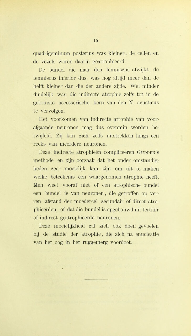 quadrigeminum posterius was kleiner, de cellen en de vezels waren daarin geatrophieerd. De bundel die naar den lemniscus afwijkt, de lemniscus inferior dus, was nog altijd meer dan de helft kleiner dan die der andere zijde. Wel minder duidelijk was die indirecte atrophie zelfs tot in de gekruiste accessorische kern van den N. acusticus te vervolgen. Het voorkomen van indirecte atrophie van voor- afgaande neuronen mag dus evenmin worden be- twijfeld. Zij kan zich zelfs uitstrekken langs een reeks van meerdere neuronen. Deze indirecte atrophieën compliceeren Gudden's methode en zijn oorzaak dat het onder omstandig- heden zeer moeielijk kan zijn om uit te maken welke beteekenis een waargenomen atrophie heeft. Men weet vooraf niet of een atrophische bundel een bundel is van neuronen, die getroffen op ver- ren afstand der moedercel secundair of direct atro- phieerden, of dat die bundel is opgebouwd uit tertiair of indirect geatrophieerde neuronen. Deze moeielijkheid zal zich ook doen gevoelen bij de studie der atrophie, die zich na enucleatie van het oog in het ruggemerg voordoet.