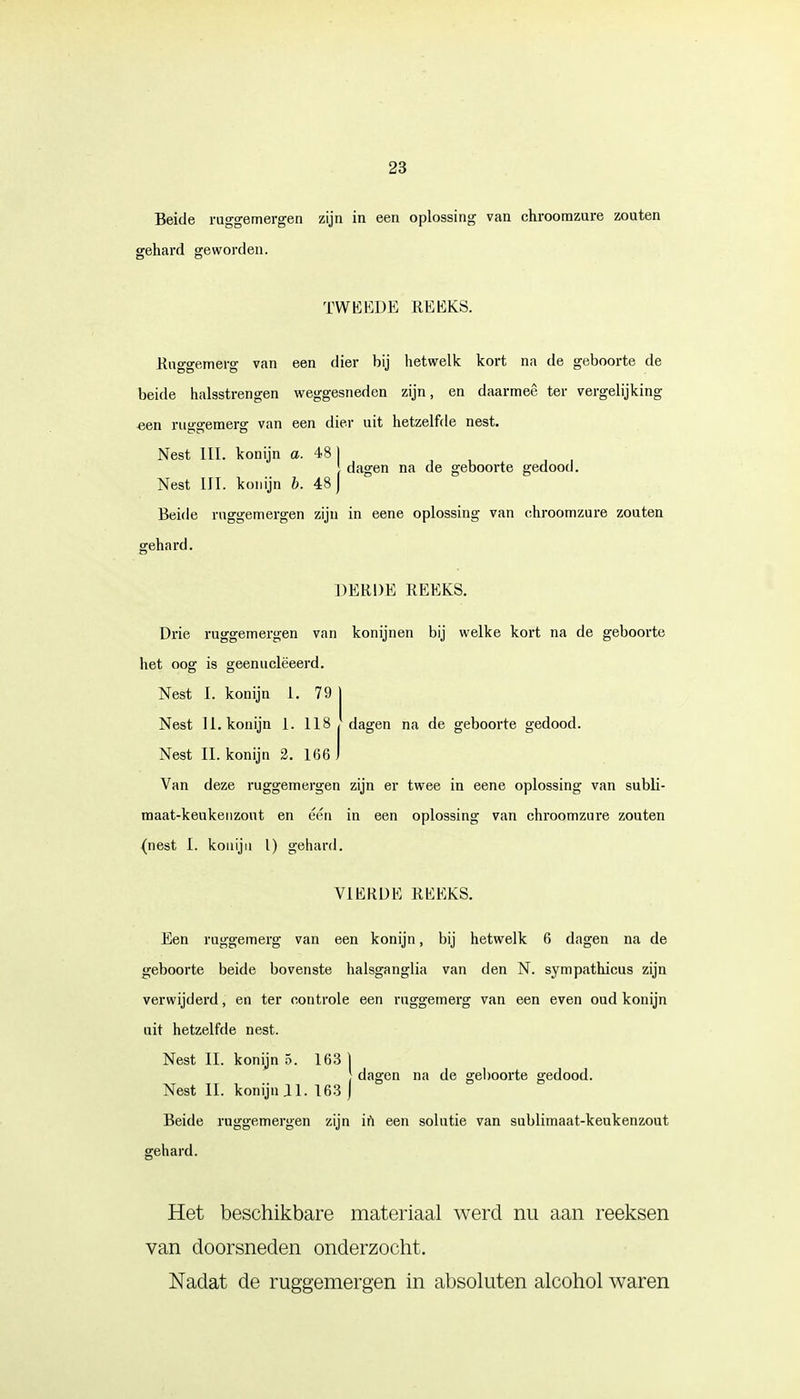 Beide ruggemergen zijn in een oplossing van chroomzure zouten gehard geworden. TWEEDE REEKS. Ruggemerg van een dier bij hetwelk kort na de geboorte de beide halsstrengen weggesneden zijn, en daarmee ter vergelijking- een ruggemerg van een dier uit hetzelfde nest. Nest III. konijn a. 481 } dagen na de geboorte gedood. Nest III. konijn b. 48 J Beide ruggemergen zijn in eene oplossing van chroomzure zouten gehard. DERDE REEKS. Drie ruggemergen van konijnen bij welke kort na de geboorte het oog is geenuclëeerd. Nest I. konijn 1. 79 Nest 11. konijn 1. 118 dagen na de geboorte gedood. Nest II. konijn 2. 166 Van deze ruggemergen zijn er twee in eene oplossing van subli- maat-keukenzout en één in een oplossing van chroomzure zouten (nest I. konijn l) gehard. VIERDE REEKS. Een ruggemerg van een konijn, bij hetwelk 6 dagen na de geboorte beide bovenste halsganglia van den N. sympathicus zijn verwijderd, en ter controle een ruggemerg van een even oud konijn uit hetzelfde nest. Nest II. konijn 5. 163 | dagen na de geboorte gedood. Nest II. konijn II. 163 j Beide ruggemergen zijn in een solutie van sublimaat-keukenzout gehard. Het beschikbare materiaal werd nu aan reeksen van doorsneden onderzocht. Nadat de ruggemergen in absoluten alcohol waren