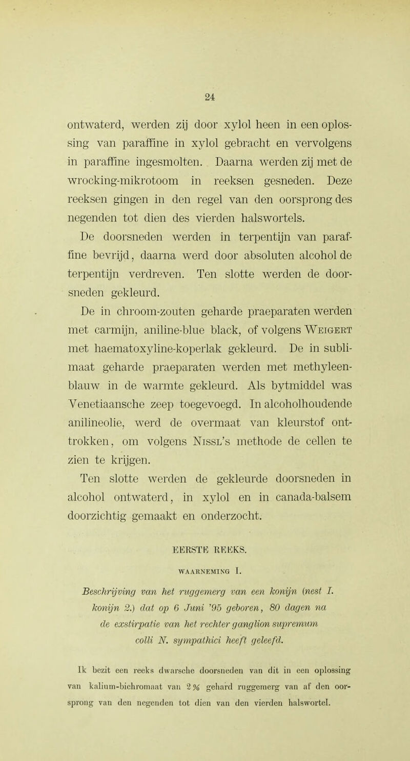 2i ontwaterd, werden zij door xylol heen in een oplos- sing van paraffine in xylol gebracht en vervolgens in paraffine ingesmolten. Daarna werden zij met de wrocking-mikrotoom in reeksen gesneden. Deze reeksen gingen in den regel van den oorsprong des negenden tot dien des vierden halswortels. De doorsneden werden in terpentijn van paraf- fine bevrijd, daarna werd door absoluten alcohol de terpentijn verdreven. Ten slotte werden de door- sneden gekleurd. De in chroom-zouten geharde praeparaten werden met carmijn, aniline-blue black, of volgens Weigeet met haematoxyline-koperlak gekleurd. De in subli- maat geharde praeparaten werden met methyleen- blauw in de warmte gekleurd. Als bytmiddel was Venetiaansche zeep toegevoegd. In alcoholhoudende anilineolie, werd de overmaat van kleurstof ont- trokken, om volgens Nissl's methode de cellen te zien te krijgen. Ten slotte werden de gekleurde doorsneden in alcohol ontwaterd, in xylol en in canada-balsem doorzichtig gemaakt en onderzocht. EERSTE RKEKS. WAAllNEMING I. Beschrijving van het raggemerg van een konijn (nest I. konijn 2.) dat op 6 Juni '95 geboren, 80 dagen na de exstirpatie van het rechter ganglion suprcmum colli N. sympathici heeft geleefd. Ik bezit een reeks dwarsche doorsneden van dit in een oplossing van kalitim-biehromaat van 2% gehard rnggemerg van af den oor- sprong van den negenden tot dien van den vierden halswortel.