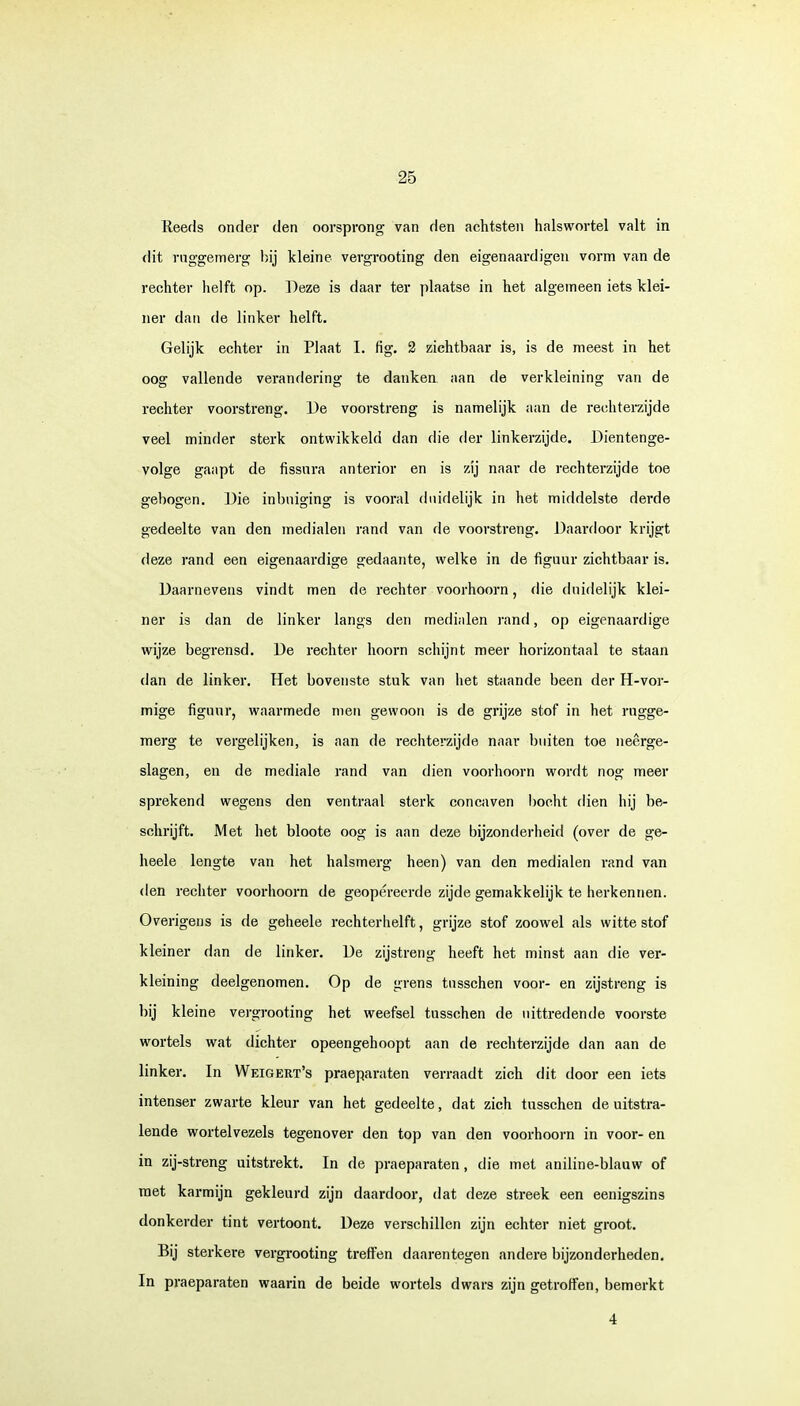 Reeds onder den oorsprong van den achtsten halswortel valt in dit ruggemérg bij kleine vergrooting den eigenaardigen vorm van de rechter helft op. Deze is daar ter plaatse in het algemeen iets klei- ner dan de linker helft. Gelijk echter in Plaat I. fig. 2 zichtbaar is, is de meest in het oog vallende verandering te danken aan de verkleining van de rechter voorstreng. De voorstreng is namelijk aan de rechterzijde veel minder sterk ontwikkeld dan die der linkerzijde. Dientenge- volge gaapt de fissura anterior en is zij naar de rechterzijde toe gebogen. Die inbniging is vooral duidelijk in het middelste derde gedeelte van den medialen rand van de voorstreng. Daardoor krijgt deze rand een eigenaardige gedaante, welke in de figuur zichtbaar is. Daarnevens vindt men de rechter voorhoorn, die duidelijk klei- ner is dan de linker langs den medialen rand, op eigenaardige wijze begrensd. De rechter hoorn schijnt meer horizontaal te staan dan de linker. Het bovenste stuk van het staande been der H-vor- mige figuur, waarmede men gewoon is de grijze stof in het rugge- mérg te vergelijken, is aan de rechterzijde naar buiten toe neerge- slagen, en de mediale rand van dien voorhoorn wordt nog meer sprekend wegens den ventraal sterk concaven bocht dien hij be- schrijft. Met het bloote oog is aan deze bijzonderheid (over de ge- heele lengte van het halsmerg heen) van den medialen rand van den rechter voorhoorn de geopereerde zijde gemakkelijk te herkennen. Overigens is de geheele rechterhelft, grijze stof zoowel als witte stof kleiner dan de linker. De zijstreng heeft het minst aan die ver- kleining deelgenomen. Op de grens tnsschen voor- en zijstreng is bij kleine vergrooting het weefsel tusschen de uittredende voorste wortels wat dichter opeengehoopt aan de rechterzijde dan aan de linker. In Weigert's praeparaten verraadt zich dit door een iets intenser zwarte kleur van het gedeelte, dat zich tnsschen de uitstra- lende wortelvezels tegenover den top van den voorhoorn in voor- en in zij-streng uitstrekt. In de praeparaten, die met aniline-blauw of raet karmijn gekleurd zijn daardoor, dat deze streek een eenigszins donkerder tint vertoont. Deze verschillen zijn echter niet groot. Bij sterkere vergrooting treffen daarentegen andere bijzonderheden. In praeparaten waarin de beide wortels dwars zijn getroffen, bemerkt 4
