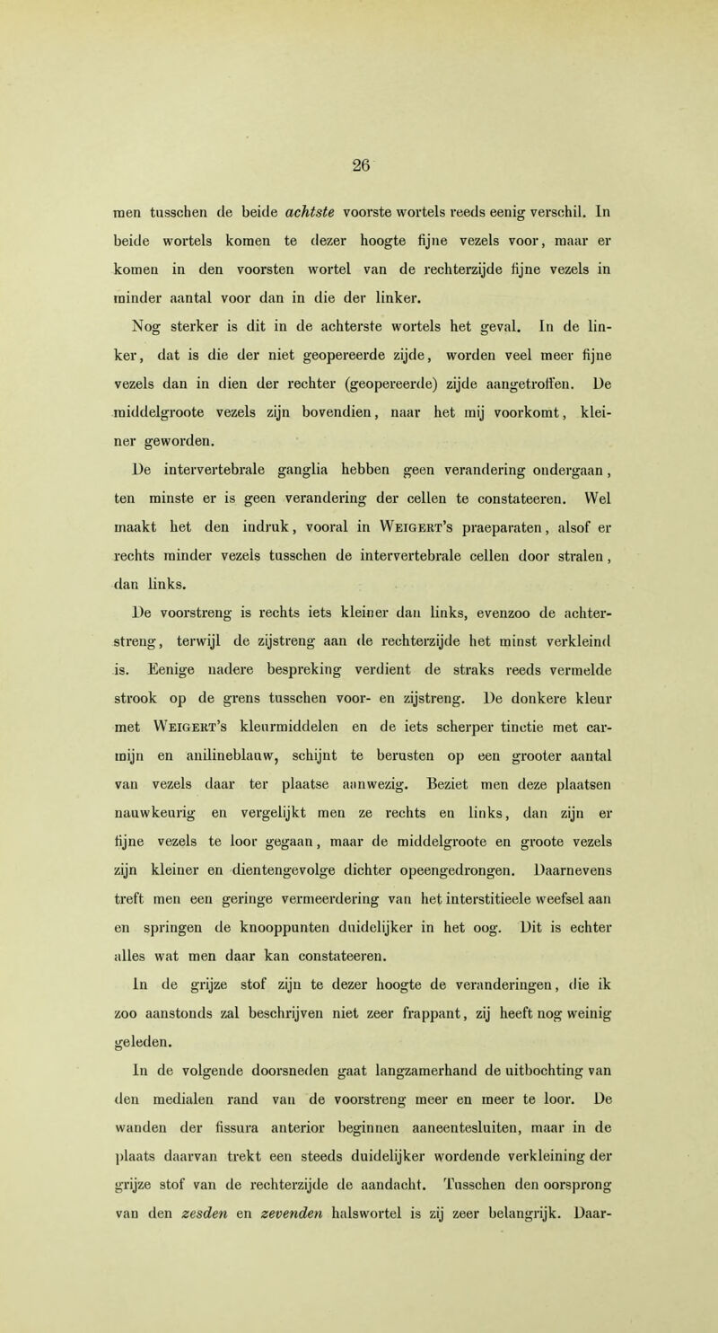 men tusschen de beide achtste voorste wortels reeds eenig verschil. In beide wortels komen te dezer hoogte fijne vezels voor, maar er komen in den voorsten wortel van de rechterzijde fijne vezels in minder aantal voor dan in die der linker. Nog sterker is dit in de achterste wortels het geval. In de lin- ker, dat is die der niet geopereerde zijde, worden veel meer fijne vezels dan in dien der rechter (geopereerde) zijde aangetroffen. De raiddelgroote vezels zijn bovendien, naar het mij voorkomt, klei- ner geworden. De intervertebrale ganglia hebben geen verandering ondergaan, ten minste er is geen verandering der cellen te constateeren. Wel maakt het den indruk, vooral in Weigert's praeparaten, alsof er rechts minder vezels tusschen de intervertebrale cellen door stralen, dan links. De voorstreng is rechts iets kleiner dan links, evenzoo de achter- streng, terwijl de zijstreng aan de rechterzijde het minst verkleind is. Eenige nadere bespreking verdient de straks reeds vermelde strook op de grens tusschen voor- en zijstreng. De donkere kleur met Weigert's kleurmiddelen en de iets scherper tinctie met car- mijn en anilineblanw, schijnt te berusten op een grooter aantal van vezels daar ter plaatse aanwezig. Beziet men deze plaatsen nauwkeurig en vergelijkt men ze rechts en links, dan zijn er fijne vezels te ioor gegaan, maar de middelgroote en groote vezels zijn kleiner en dientengevolge dichter opeengedrongen. Daarnevens treft men een geringe vermeerdering van het interstitieele weefsel aan en springen de knooppunten duidelijker in het oog. Dit is echter alles wat men daar kan constateeren. in de grijze stof zijn te dezer hoogte de veranderingen, die ik zoo aanstonds zal beschrijven niet zeer frappant, zij heeft nog weinig geleden. In de volgende doorsneden gaat langzamerhand de uitbochting van den medialen rand van de voorstreng meer en meer te loor. De wanden der fissura anterior beginnen aaneentesluiten, maar in de plaats daarvan trekt een steeds duidelijker wordende verkleining dei- grijze stof van de rechterzijde de aandacht. Tusschen den oorsprong van den zesden en zevenden halswortel is zij zeer belangrijk. Daar-
