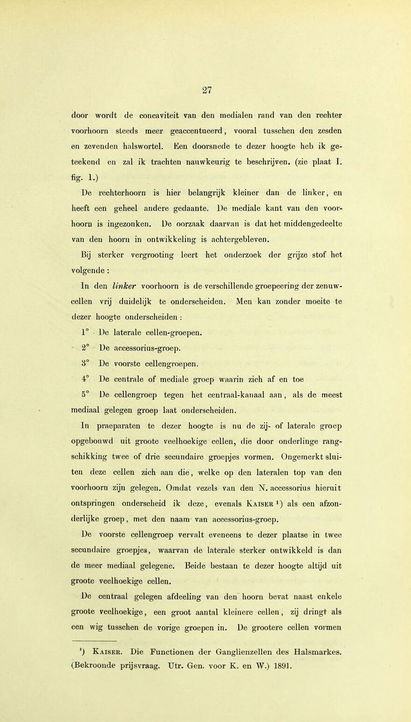 door wordt de concaviteit van den medialen rand van den rechter voorhoorn steeds meer geaccentueerd, vooral tusschen den zesden en zevenden halswortel. Een doorsnede te dezer hoogte heb ik ge- teekend en zal ik trachten nauwkeurig te beschrijven, (zie plaat I. fig. 1.) De rechterhoorn is hier belangrijk kleiner dan de linker, en heeft een geheel andere gedaante. De mediale kant van den voor- hoorn is ingezonken. De oorzaak daarvan is dat het middengedeelte van den hoorn in ontwikkeling is achtergebleven. Bij sterker vergrooting leert het onderzoek der grijze stof het volgende : In den linker voorhoorn is de verschillende groepeering der zenuw- cellen vrij duidelijk te onderscheiden. Men kan zonder moeite te dezer hoogte onderscheiden : 1° De laterale cellen-groepen. 2° De accessorius-groep. '6° De voorste cellengroepen. 4° De centrale of mediale groep waarin zich af en toe 5° De cellengroep tegen het centraal-kanaal aan, als de meest mediaal gelegen groep laat onderscheiden. In praeparaten te dezer hoogte is nu de zij- of laterale groep opgebouwd uit groote veelhoekige cellen, die door onderlinge rang- schikking twee of drie secundaire groepjes vormen. Ongemerkt slui- ten deze cellen zich aan die, welke op den lateralen top van den voorhoorn zijn gelegen. Omdat vezels van den N. accessorius hieruit ontspringen onderscheid ik deze, evenals Kaiser1) als een afzon- derlijke groep, met den naam van accessorius-groep. De voorste cellengroep vervalt eveneens te dezer plaatse in twee secundaire groepjes, waarvan de laterale sterker ontwikkeld is dan de meer mediaal gelegene. Beide bestaan te dezer hoogte altijd uit groote veelhoekige cellen. De centraal gelegen afdeeling van den hoorn bevat naast enkele groote veelhoekige, een groot aantal kleinere cellen, zij dringt als een wig tusschen de vorige groepen in. De grootere cellen vormen ]) Kaiser. Die Functionen der Ganglienzellen des Halsmarkes. (Bekroonde prijsvraag. Utr. Gen. voor K. en W.) 1891.