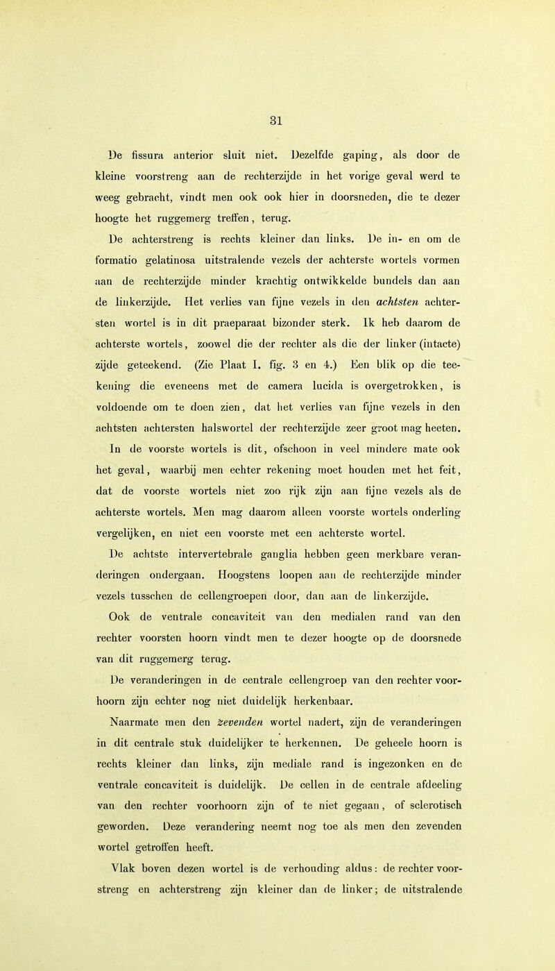 De fissura anterior sluit niet. Dezelfde gaping, als door de kleine voorst ren g aan de rechterzijde in het vorige geval werd te weeg gebracht, vindt men ook ook hier in doorsneden, die te dezer hoogte het ruggemerg treffen, terug. De achterstreng is rechts kleiner dan links. De in- en om de formatio gelatinosa uitstralende vezels der achterste wortels vormen aan de rechterzijde minder krachtig ontwikkelde bundels dan aan de linkerzijde. Het verlies van fijne vezels in den achtsten achter- sten wortel is in dit praeparaat bizonder sterk. Ik heb daarom de achterste wortels, zoowel die der rechter als die der linker (intacte) zijde geteekend. (Zie Plaat I. fig. 3 en 4.) Een blik op die tee- keuing die eveneens met de camera lucida is overgetrokken, is voldoende om te doen zien, dat het verlies van fijne vezels in den achtsten achtersten halswortel der rechterzijde zeer groot mag heeten. In de voorste wortels is dit, ofschoon in veel mindere mate ook het geval, waarbij men echter rekening moet houden met het feit, dat de voorste wortels niet zoo rijk zijn aan h'jne vezels als de achterste wortels. Men mag daarom alleen voorste wortels onderling vergelijken, en niet een voorste met een achterste wortel. De achtste intervertebrale ganglia hebben geen merkbare veran- deringen ondergaan. Hoogstens loopen aan de rechterzijde minder vezels tusschen de cellengroepen door, dan aan de linkerzijde. Ook de ventrale concaviteit van den medialen rand van den rechter voorsten hoorn vindt men te dezer hoogte op de doorsnede van dit ruggemerg terug. De veranderingen in de centrale cellengroep van den rechter voor- hoorn zijn echter nog niet duidelijk herkenbaar. Naarmate men den Zevenden wortel nadert, zijn de veranderingen in dit centrale stuk duidelijker te herkennen. De geheele hoorn is rechts kleiner dan links, zijn mediale rand is ingezonken en de ventrale concaviteit is duidelijk. De cellen in de centrale afdeeling van den rechter voorhoorn zijn of te niet gegaan, of sclerotisch geworden. Deze verandering neemt nog toe als men den zevenden wortel getroffen heeft. Vlak boven dezen wortel is de verhouding aldus: de rechter voor- streng en achterstreng zijn kleiner dan de linker; de uitstralende
