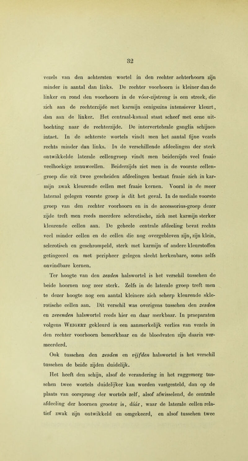 vezels van den achtersten wortel in den rechter achterhoorn zijn minder in aantal dan links. De rechter voorhoorn is kleiner dan de linker en rond den voorhoorn in de vóor-zijstreng is een streek, die zich aan de rechterzijde met karmijn eenigszins intensiever kleurt, dan aan de linker. Het centraal-kanaal staat scheef met eene nit- bochting naar de rechterzijde. De intervertebrale ganglia schijnen intact. In de achterste wortels vindt men het aantal fijne vezels rechts minder dan links. In de verschillende afdeelingen der sterk ontwikkelde laterale cellengroep vindt men beiderzijds veel fraaie veelhoekige zenuwcellen. Beiderzijds ziet men in de voorste cellen- groep die uit twee gescheiden afdeelingen bestaat fraaie zich in kar- mijn zwak kleurende cellen met fraaie kernen. Vooral in de meer lateraal gelegen voorste groep is dit het geval. In de mediale voorste groep van den rechter voorhoorn en in de accessorius-groep dezer zijde treft men reeds meerdere sclerotische, zich met karmijn sterker kleurende cellen aan. De geheele centrale afdeeling bevat rechts veel minder cellen en de cellen die nog overgebleven zijn, zijn klein, sclerotisch en geschrompeld, sterk met karmijn of andere kleurstoffen gefingeerd en met peripheer gelegen slecht herkenbare, soms zelfs onvindbare kernen. Ter hoogte van den zesden halswortel is het verschil tusschen de beide hoornen nog zeer sterk. Zelfs in de laterale groep treft men te dezer hoogte nog een aantal kleinere zich scherp kleurende skle- rotische cellen aan. Dit verschil was overigens tusschen den zesden en zevenden halswortel reeds hier en daar merkbaar. In praeparaten volgens Weigert gekleurd is een aanmerkelijk verlies van vezels in den rechter voorhoorn bemerkbaar en de bloedvaten zijn daarin ver- meerderd. Ook tusschen den zesden en vijfden halswortel is het verschil tusschen de beide zijden duidelijk. Het heeft den schijn, alsof de verandering in het ruggemerg tus- schen twee wortels duidelijker kan worden vastgesteld, dan op de plaats van oorsprong der wortels zelf, alsof afwisselend, de centrale afdeeling der hoornen grooter is, daar, waar de laterale cellen rela- tief zwak zijn ontwikkeld en omgekeerd, en alsof tusschen twee
