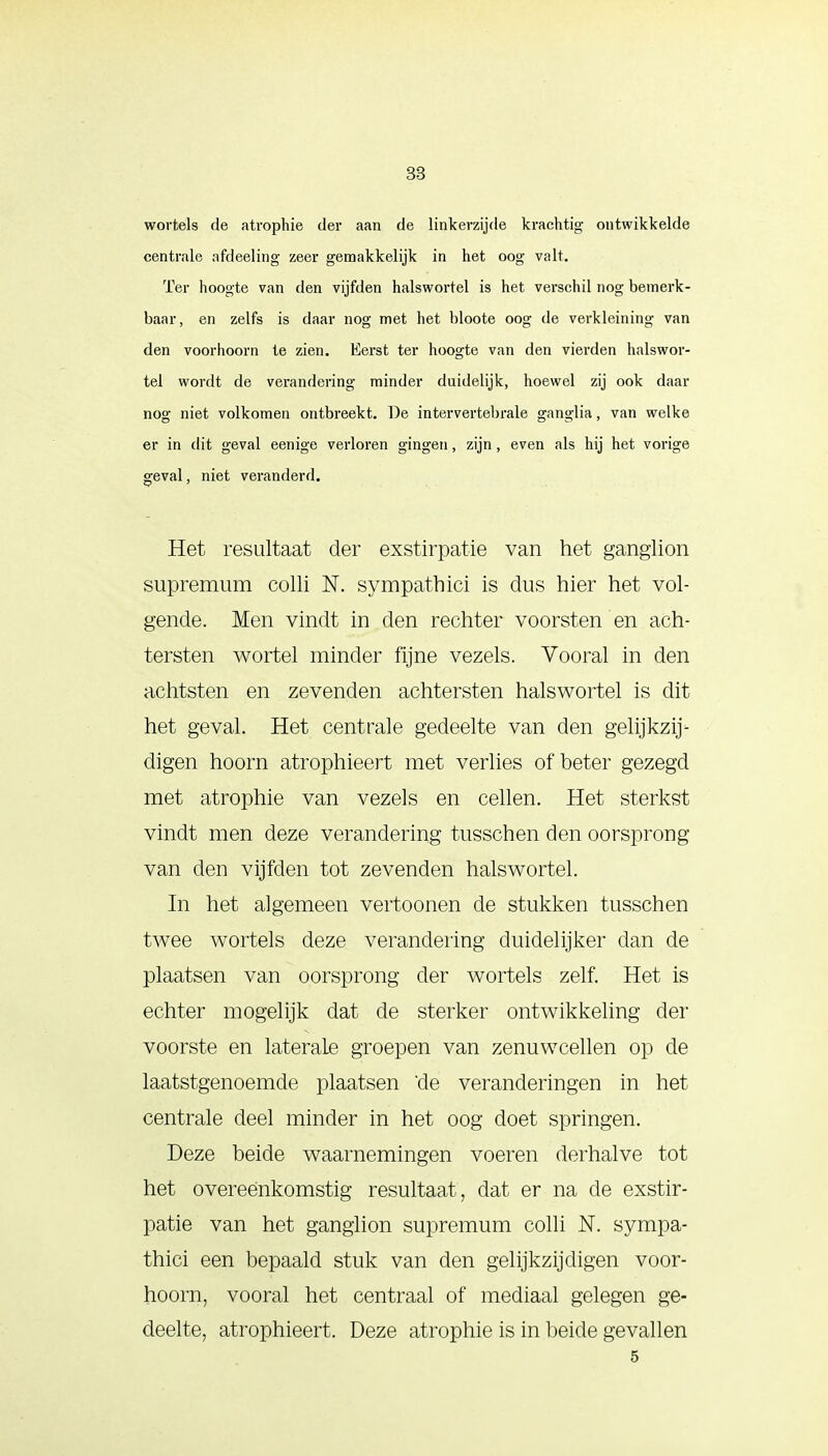 wortels de atvophie der aan de linkerzijde krachtig ontwikkelde centrale afdeeling zeer gemakkelijk in het oog valt. Ter hoogte van den vijfden halswortel is het verschil nog bemerk- baar, en zelfs is daar nog met het bloote oog de verkleining van den voor hoorn te zien. Eerst ter hoogte van den vierden halswor- tel wordt de verandering minder duidelijk, hoewel zij ook daar nog niet volkomen ontbreekt. De intervertebrale ganglia, van welke er in dit geval eenige verloren gingen, zijn, even als hij het vorige geval, niet veranderd. Het resultaat der exstirpatie van het ganglion supremum colli N. sympathici is dus hier het vol- gende. Men vindt in den rechter voorsten en ach- tersten wortel minder fijne vezels. Vooral in den achtsten en zevenden achtersten halswortel is dit het geval. Het centrale gedeelte van den gelijkzij- digen hoorn atrophieert met verlies of beter gezegd met atrophie van vezels en cellen. Het sterkst vindt men deze verandering tusschen den oorsprong van den vijfden tot zevenden halswortel. In het algemeen vertoonen de stukken tusschen twee wortels deze verandering duidelijker clan de plaatsen van oorsprong der wortels zelf. Het is echter mogelijk dat de sterker ontwikkeling der voorste en laterale groepen van zenuwcellen op de laatstgenoemde plaatsen *de veranderingen in het centrale deel minder in het oog doet springen. Deze beide waarnemingen voeren derhalve tot het overeenkomstig resultaat, dat er na de exstir- patie van het ganglion supremum colli N. sympa- thici een bepaald stuk van den gelijkzijdigen voor- hoorn, vooral het centraal of mediaal gelegen ge- deelte, atrophieert. Deze atrophie is in beide gevallen 5