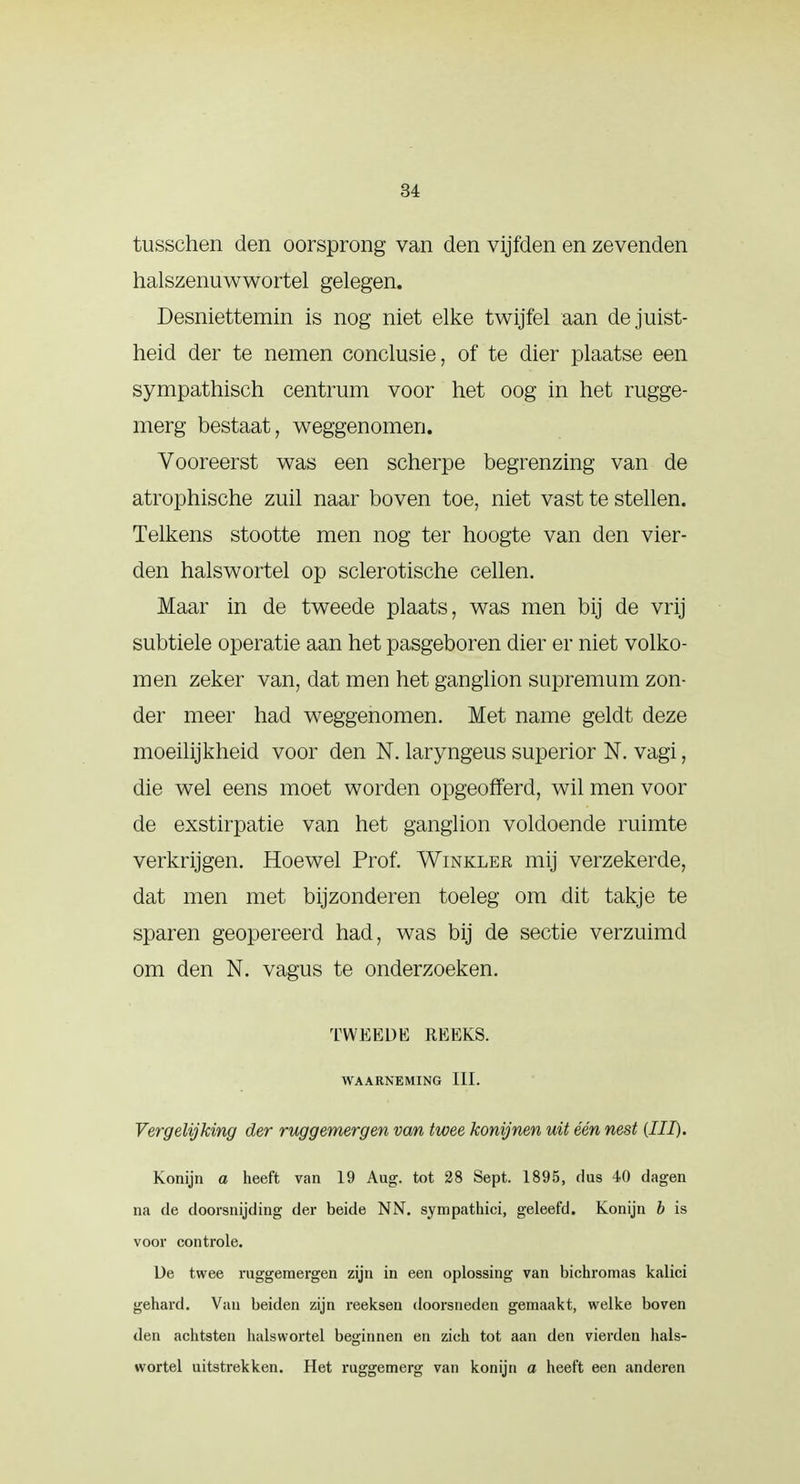 tusschen den oorsprong van den vijfden en zevenden halszenuwwortel gelegen. Desniettemin is nog niet elke twijfel aan de juist- heid der te nemen conclusie, of te dier plaatse een sympathisch centrum voor het oog in het rugge- merg bestaat, weggenomen. Vooreerst was een scherpe begrenzing van de atrophische zuil naar boven toe, niet vast te stellen. Telkens stootte men nog ter hoogte van den vier- den halswortel op sclerotische cellen. Maar in de tweede plaats, was men bij de vrij subtiele operatie aan het pasgeboren dier er niet volko- men zeker van, dat men het ganglion supremum zon- der meer had weggenomen. Met name geldt deze moeilijkheid voor den N. laryngeus superior N. vagi, die wel eens moet worden opgeofferd, wil men voor de exstirpatie van het ganglion voldoende ruimte verkrijgen. Hoewel Prof. Winkler mij verzekerde, dat men met bijzonderen toeleg om dit takje te sparen geopereerd had, was bij de sectie verzuimd om den N. vagus te onderzoeken. TWEEDE REEKS. WAARNEMING III. Vergelijking der ruggemergen van twee konijnen uit één nest (III). Konijn a heeft van 19 Aug. tot 28 Sept. 1895, dus 40 dagen na de doorsnijding der beide NN. sympathici, geleefd. Konijn b is voor controle. De twee ruggemergen zijn in een oplossing van bichromas kalici gehard. Van beiden zijn reeksen doorsneden gemaakt, welke boven den achtsten halswortel beginnen en zich tot aan den vierden hals- wortel uitstrekken. Het ruggemerg van konijn a heeft een anderen