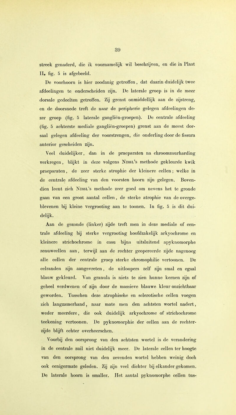 streek genaderd, die ik voornamelijk wil beschrijven, en die in Plaat II, fig. 5 is afgebeeld. De voorhoorn is hier zoodanig getroffen, dat daarin duidelijk twee afdeelingen te onderscheiden zijn. De laterale groep is in de meer dorsale gedeelten getroffen. Zij grenst onmiddellijk aan de zijstreng, en de doorsnede treft de naar de peripherie gelegen afdeelingen de- zer groep (fig. 5 laterale gangliën-groepen). De centrale afdeeling (fig. 5 achterste mediale gangliën-groepen) grenst aan de meest dor- saal gelegen afdeeling der voorstrengen, die onderling door de fissura anterior gescheiden zijn. Veel duidelijker, dan in de praeparaten na chroomzuurharding verkregen, blijkt in deze volgens Nissl's methode gekleurde kwik praeparaten, de zeer sterke atrophie der kleinere cellen; welke in de centrale afdeeling van den voorsten hoorn zijn gelegen. Boven- dien leent zich Nissl's methode zeer goed om nevens het te gronde gaan van een groot aantal cellen, de sterke atrophie van de overge- blevenen bij kleine vergrooting aan te toonen. In fig. 5 is dit dui- delijk. Aan de gezonde (linker) zijde treft men in deze mediale of cen- trale afdeeling bij sterke vergrooting hoofdzakelijk arkyochrome en kleinere strichochrome in casu bijna uitsluitend apyknomorphe zenuwcellen aan, terwijl aan de rechter geopereerde zijde nagenoeg alle cellen der centrale groep sterke chromophilie vertoonen. De celranden zijn aangevreten, de uitloopers zelf zijn smal en egaal blauw gekleurd. Van granula is niets te zien hunne kernen zijn of geheel verdwenen of zijn door de massieve blauwe kleur onzichtbaar geworden. Tusschen deze atrophische en sclerotische cellen voegen zich langzamerhand, naar mate men den achtsten wortel nadert, weder meerdere, die ook duidelijk arkyochrome of strichochrome teekening vertoonen. De pyknomorphie der cellen aan de rechter- zijde blijft echter overheerschen. Voorbij den oorsprong van den achtsten wortel is de verandering in de centrale zuil niet duidelijk meer. De laterale cellen ter hoogte van den oorsprong van den zevenden wortel hebben weinig doch ook eenigerraate geleden. Zij zijn veel dichter bij elkander gekomen. De laterale hoorn is smaller. Het aantal pyknomorphe cellen tus-
