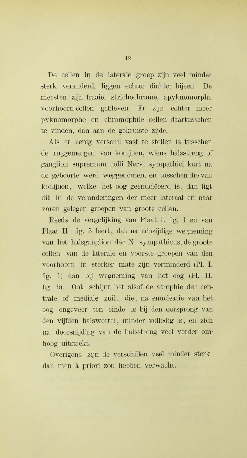 i-2 De cellen in de laterale groep zijn veel minder sterk veranderd, liggen echter dichter bijeen. De meesten zijn fraaie, strichochrome, apyknomorphe voorhoorn-cellen gebleven. Er zijn echter meer pyknomorphe en chromophile cellen daartusschen te vinden, dan aan de gekruiste zijde. Als er eenig verschil vast te stellen is tusschen de ruggemergen van konijnen, wiens halsstreng of ganglion supremum colli Nervi sympathici kort na de geboorte werd weggenomen, en tusschen die van konijnen, welke het oog geenuclëeerd is, dan ligt dit in de veranderingen der meer lateraal en naar voren gelegen groepen van groote cellen. Reeds de vergelijking van Plaat I. fig. 1 en van Plaat II. fig. 5 leert, dat na éénzijdige wegneming- van het halsganglion der N. sympathicus, de groote cellen van de laterale en voorste groepen van den voorhoorn in sterker mate zijn verminderd (PI. I. fig. 1) dan bij wegneming van het oog (PI. II. fig. 5). Ook schijnt het alsof de atropine der cen- trale of mediale zuil, die, na enucleatie van het oog ongeveer ten einde is bij den oorsprong van den vijfden halswortel, minder volledig is, en zich na doorsnijding van de halsstreng veel verder om- hoog uitstrekt. Overigens zijn de verschillen veel minder sterk dan men a priori zou hebben verwacht.