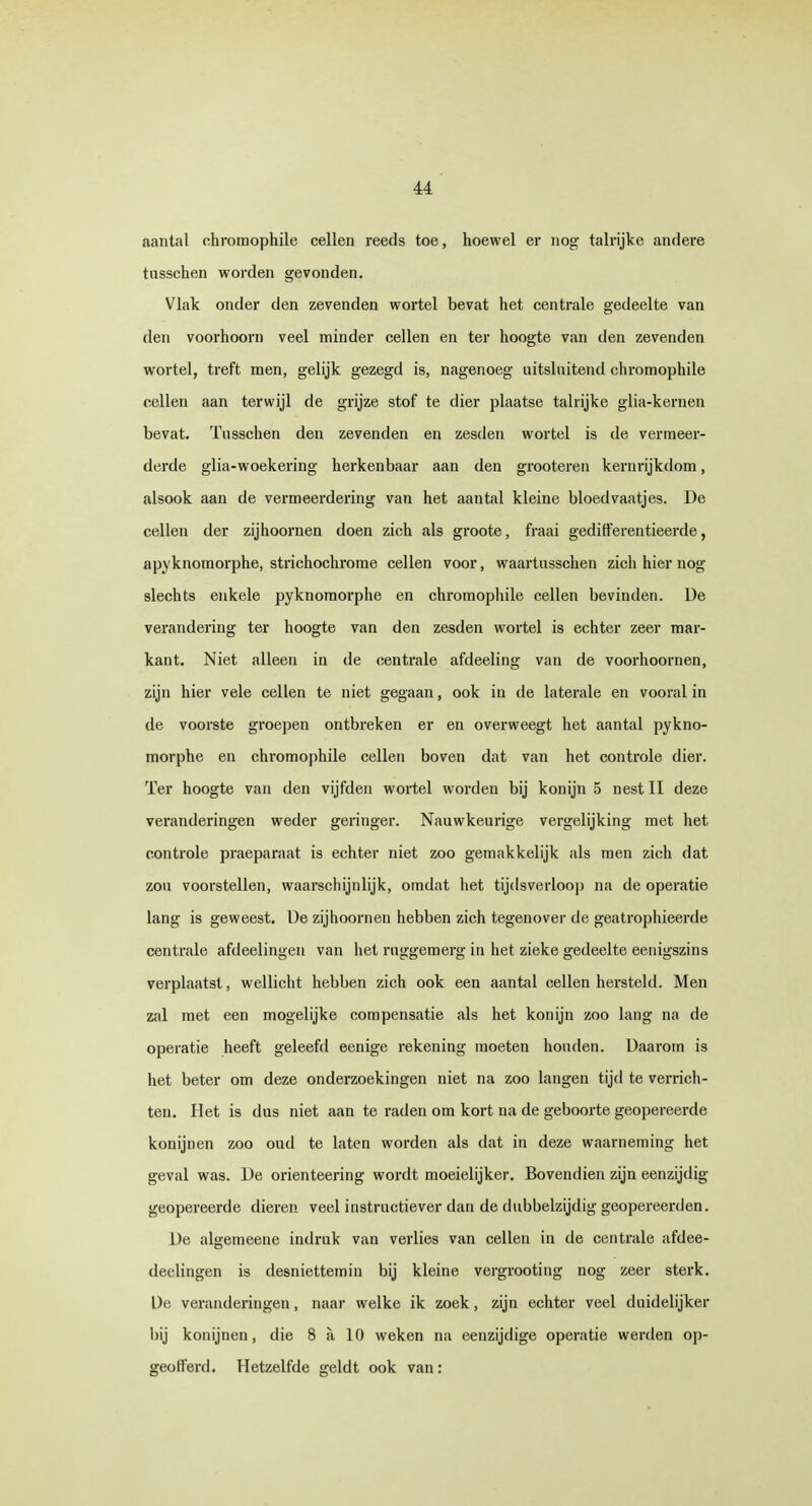 aantal chromophile cellen reeds toe, hoewel er nog talrijke andere tusschen worden gevonden. Vlak onder den zevenden wortel bevat het centrale gedeelte van den voorhoorn veel minder cellen en ter hoogte van den zevenden wortel, treft men, gelijk gezegd is, nagenoeg uitsluitend chromophile cellen aan terwijl de grijze stof te dier plaatse talrijke glia-kernen bevat. Tusschen den zevenden en zesden wortel is de vermeer- derde glia-woekering herkenbaar aan den grooteren kernrijkdom, alsook aan de vermeerdering van het aantal kleine bloedvaatjes. De cellen der zijhoornen doen zich als groote, fraai gedifferentieerde, apyknomorphe, strichochrome cellen voor, waartusschen zich hier nog slechts enkele pyknomorphe en chromophile cellen bevinden. Ue verandering ter hoogte van den zesden wortel is echter zeer mar- kant. Niet alleen in de centrale afdeeling van de voorhoornen, zijn hier vele cellen te niet gegaan, ook in de laterale en vooral in de voorste groepen ontbreken er en overweegt het aantal pykno- morphe en chromophile cellen boven dat van het controle dier. Ter hoogte van den vijfden wortel worden bij konijn 5 nest II deze veranderingen weder geringer. Nauwkeurige vergelijking met het controle praeparaat is echter niet zoo gemakkelijk als men zich dat zou voorstellen, waarschijnlijk, omdat het tijdsverloop na de operatie lang is geweest. Ue zijhoornen hebben zich tegenover de geatrophieerde centrale afdeelingen van het ruggemerg in het zieke gedeelte eenigszins verplaatst, wellicht hebben zich ook een aantal cellen hersteld. Men zal met een mogelijke compensatie als het konijn zoo lang na de operatie heeft geleefd eenige rekening moeten houden. Daarom is het beter om deze onderzoekingen niet na zoo langen tijd te verrich- ten. Het is dus niet aan te raden om kort na de geboorte geopereerde konijnen zoo oud te laten worden als dat in deze waarneming het geval was. De orienteering wordt moeielijker. Bovendien zijn eenzijdig geopereerde dieren veel instructiever dan de dubbelzijdig geopereerden. De algemeene indruk van verlies van cellen in de centrale afdee- deelingen is desniettemin bij kleine vergrooting nog zeer sterk. Ue veranderingen, naar welke ik zoek, zijn echter veel duidelijker bij konijnen, die 8 a 10 weken na eenzijdige operatie werden op- geofferd. Hetzelfde geldt ook van: