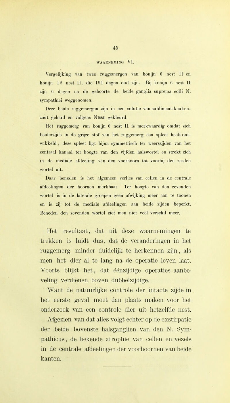WAARNEMING VI. Vergelijking van twee rnggemergen van konijn 6 nest II en konijn 12 nest II, die 191 dagen oud zijn. Bij konijn 6 nest II zijn 6 dagen na de geboorte de beide ganglia supreina colli N. sympathici weggenomen. Ueze beide ruggemergen zijn in een solutie van sublimaat-keuken- zout gehard en volgens Nissl gekleurd. Het ruggemerg van konijn 6 nest II is merkwaardig omdat zich beiderzijds in de grijze stof van het ruggemerg een spleet heeft ont- wikkeld , deze spleet ligt bijna symmetrisch ter weerszijden van het centraal kanaal ter hoogte van den vijfden halswortel en strekt zich in de mediale afdeeling van den voorhoorn tot voorbij den zesden wortel uit. Daar beneden is het algemeen verlies van cellen in de centrale afdeelingen der hoornen merkbaar. Ter hoogte van den zevenden wortel is in de laterale groepen geen afwijking meer aan te toonen en is zij tot de mediale afdeelingen aan beide zijden beperkt. Beneden den zevenden wortel ziet men niet veel verschil meer. Het resultaat, dat uit deze waarnemingen te trekken is luidt dus, dat de veranderingen in het ruggemerg minder duidelijk te herkennen zijn, als men het dier al te lang na de operatie leven laat. Voorts blijkt het, dat éénzijdige operaties aanbe- veling verdienen boven dubbelzijdige. Want de natuurlijke controle der intacte zijde in het eerste geval moet dan plaats maken voor het onderzoek van een controle dier uit hetzelfde nest. Afgezien van dat alles volgt echter op de exstirpatie der beide bovenste halsganglien van den N. Sym- pathicus, de bekende atrophie van cellen en vezels in de centrale afdeelingen der voorhoornen van beide kanten.