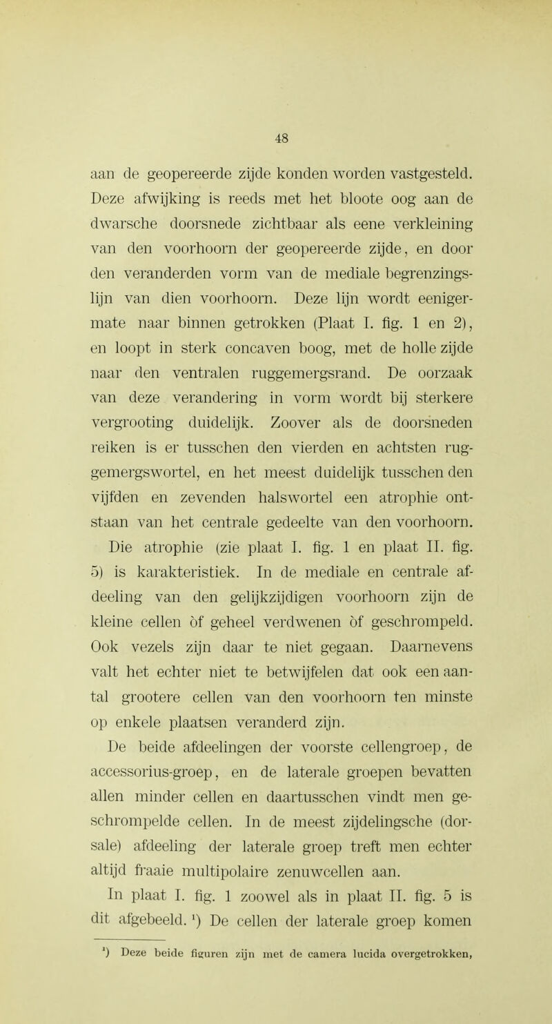 aan de geopereerde zijde konden worden vastgesteld. Deze afwijking is reeds met het bloote oog aan de dwarsche doorsnede zichtbaar als eene verkleining- van den voorhoorn der geopereerde zijde, en dooi- den veranderden vorm van de mediale begrenzings- lijn van dien voorhoorn. Deze lijn wordt eeniger- mate naar binnen getrokken (Plaat I. fig. 1 en 2), en loopt in sterk concaven boog, met cle holle zijde naar den ventralen ruggemergsrand. De oorzaak van deze verandering in vorm wordt bij sterkere vergrooting duidelijk. Zoover als de doorsneden reiken is er tusschen den vierden en achtsten rug- gemergswortel, en het meest duidelijk tusschen den vijfden en zevenden halswortel een atrophie ont- staan van het centrale gedeelte van den voorhoorn. Die atrophie (zie plaat I. fig. 1 en plaat II. fig. 5) is karakteristiek. In de mediale en centrale af- deeling van den gelijkzijdigen voorhoorn zijn de kleine cellen öf geheel verdwenen öf geschrompeld. Ook vezels zijn daar te niet gegaan. Daarnevens valt het echter niet te betwijfelen dat ook een aan- tal grootere cellen van den voorhoorn ten minste op enkele plaatsen veranderd zijn. De beide afdeelingen der voorste cellengroep, de accessorius-groep, en de laterale groepen bevatten allen minder cellen en daartusschen vindt men ge- schrompelde cellen. In de meest zijdelingsche (dor- sale) afdeeling der laterale groep treft men echter altijd fraaie multipolaire zenuwcellen aan. In plaat I. fig. 1 zoowel als in plaat II. fig. 5 is dit afgebeeld.') De cellen der laterale groep komen ') Deze beide figuren zijn met de camera lucida overgetrokken,