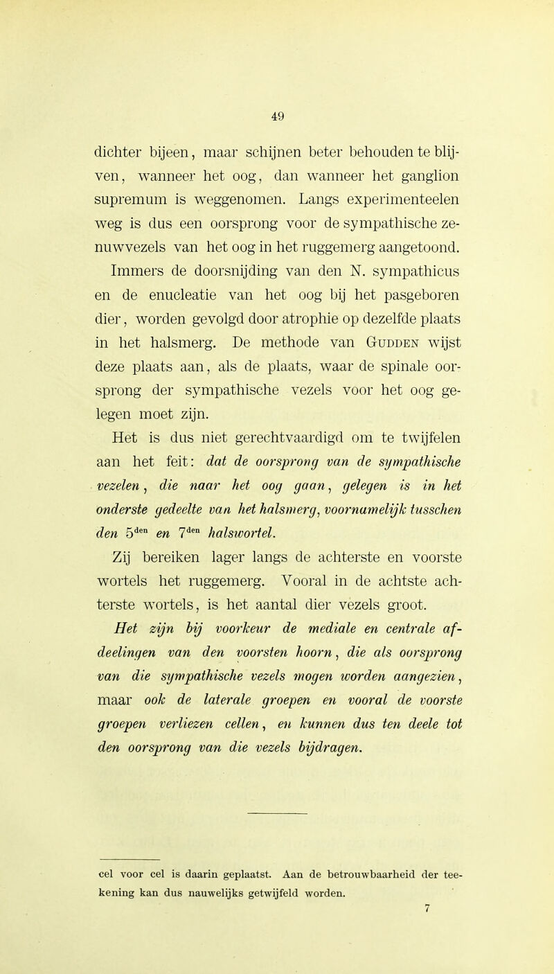 4!» dichter bijeen, maar schijnen beter behouden te blij- ven, wanneer het oog, dan wanneer het ganglion supremum is weggenomen. Langs experimenteelen weg is dus een oorsprong voor de sympathische ze- nuwvezels van het oog in het ruggemerg aangetoond. Immers de doorsnijding van den N. sympathicus en de enucleatie van het oog bij het pasgeboren dier, worden gevolgd door atrophie op dezelfde plaats in het halsmerg. De methode van Gudden wijst deze plaats aan, als de plaats, waar de spinale oor- sprong der sympathische vezels voor het oog ge- legen moet zijn. Het is dus niet gerechtvaardigd om te twijfelen aan het feit: dat de oorsprong van de sympathische vezelen, die naar het oog gaan, gelegen is in het onderste gedeelte van het halsmerg, voornamelijk tusschen den 5den en 7den halswortel. Zij bereiken lager langs de achterste en voorste wortels het ruggemerg. Vooral in de achtste ach- terste wortels, is het aantal dier vezels groot. Het zijn bij voorkeur de mediale en centrale af- deelingen van den voorsten hoorn, die als oorsprong van die sympathische vezels mogen worden aangezien, maar ook de laterale groepen en vooral de voorste groepen verliezen cellen, en kunnen dus ten deele tot den oorsprong van die vezels bijdragen. cel voor cel is daarin geplaatst. Aan de betrouwbaarheid der tee- kening kan dus nauwelijks getwijfeld worden. 7