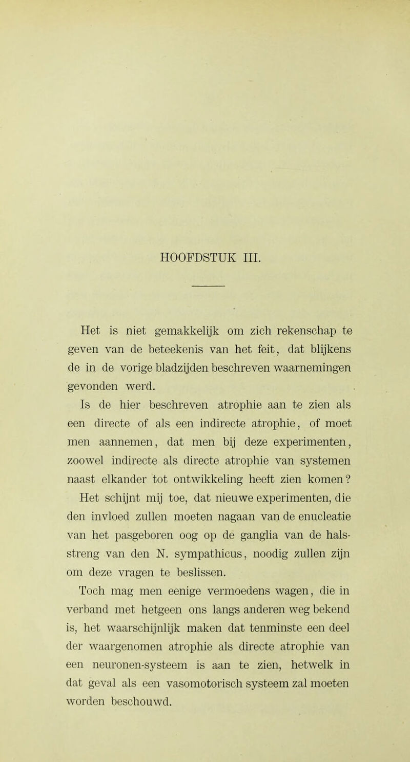 HOOFDSTUK III. Het is niet gemakkelijk om zich rekenschap te geven van de beteekenis van het feit, dat blijkens de in de vorige bladzijden beschreven waarnemingen gevonden werd. Is de hier beschreven atrophie aan te zien als een directe of als een indirecte atrophie, of moet men aannemen, dat men bij deze experimenten, zoowel indirecte als directe atrophie van systemen naast elkander tot ontwikkeling heeft zien komen? Het schijnt mij toe, dat nieuwe experimenten, die den invloed zullen moeten nagaan van de enucleatie van het pasgeboren oog op de ganglia van de hals- streng van den N. sympathicus, noodig zullen zijn om deze vragen te beslissen. Toch mag men eenige vermoedens wagen, die in verband met hetgeen ons langs anderen weg bekend is, het waarschijnlijk maken dat tenminste een deel der waargenomen atrophie als directe atrophie van een neuronen-systeem is aan te zien, hetwelk in dat geval als een vasomotorisch systeem zal moeten worden beschouwd.
