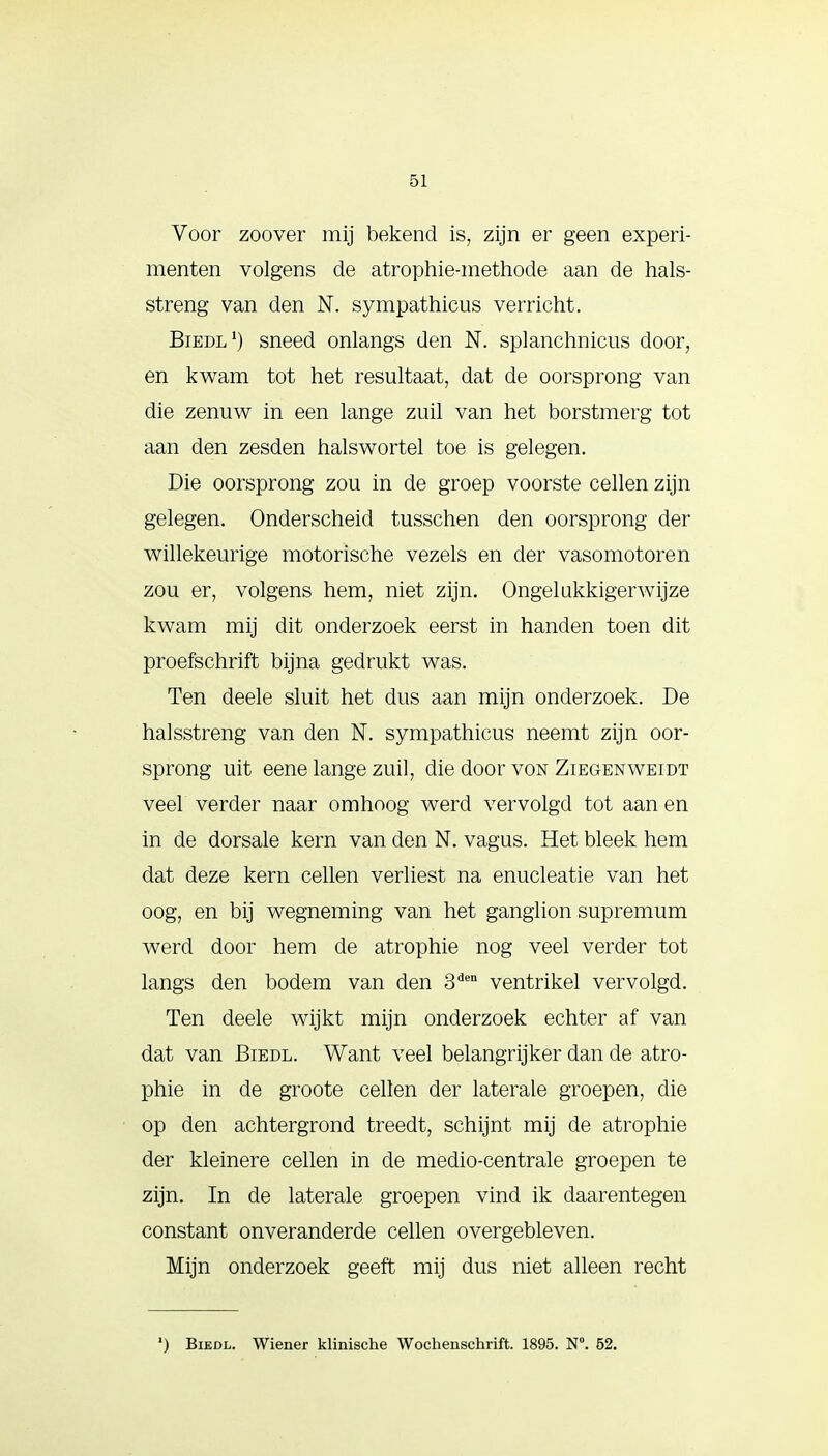 Voor zoover mij bekend is, zijn er geen experi- menten volgens de atrophie-methode aan de hals- streng van den N. sympathicus verricht. Biedl1) sneed onlangs den N. splanchnicus door, en kwam tot het resultaat, dat de oorsprong van die zenuw in een lange zuil van het borstmerg tot aan den zesden halswortel toe is gelegen. Die oorsprong zou in de groep voorste cellen zijn gelegen. Onderscheid tusschen den oorsprong der willekeurige motorische vezels en der vasomotoren zou er, volgens hem, niet zijn. Ongelukkigerwijze kwam mij dit onderzoek eerst in handen toen dit proefschrift bijna gedrukt was. Ten deele sluit het dus aan mijn onderzoek. De halsstreng van den N. sympathicus neemt zijn oor- sprong uit eene lange zuil, die door von Ziegenweidt veel verder naar omhoog werd vervolgd tot aan en in de dorsale kern van den N. vagus. Het bleek hem dat deze kern cellen verliest na enucleatie van het oog, en bij wegneming van het ganglion supremum werd door hem de atrophie nog veel verder tot langs den bodem van den 3den ventrikel vervolgd. Ten deele wijkt mijn onderzoek echter af van dat van Biedl. Want veel belangrijker dan de atro- phie in de groote cellen der laterale groepen, die op den achtergrond treedt, schijnt mij de atrophie der kleinere cellen in de medio-centrale groepen te zijn. In de laterale groepen vind ik daarentegen constant onveranderde cellen overgebleven. Mijn onderzoek geeft mij dus niet alleen recht ') Biedl. Wiener klinische Wochenschrift. 1895. N°. 52.