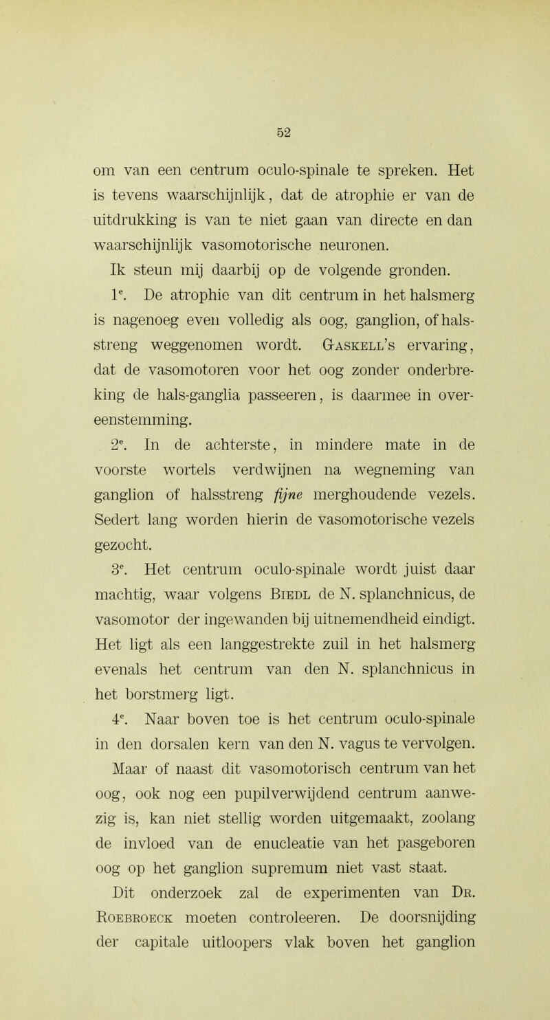 om van een centrum oculospinale te spreken. Het is tevens waarschijnlijk, dat de atropine er van de uitdrukking is van te niet gaan van directe en dan waarschijnlijk vasomotorische neuronen. Ik steun mij daarbij op de volgende gronden. le. De atrophie van dit centrum in hethalsmerg is nagenoeg even volledig als oog, ganglion, of hals- streng weggenomen wordt. G-askell's ervaring, dat de vasomotoren voor het oog zonder onderbre- king de hals-ganglia passeeren, is daarmee in over- eenstemming. 2e. In de achterste, in mindere mate in de voorste wortels verdwijnen na wegneming van ganglion of halsstreng fijne merghoudende vezels. Sedert lang worden hierin de vasomotorische vezels gezocht. 3e. Het centrum oculo-spinale wordt juist daar machtig, waar volgens Biedl de N. splanchnicus, de vasomotor der ingewanden bij uitnemendheid eindigt. Het ligt als een langgestrekte zuil in het halsmerg evenals het centrum van den N. splanchnicus in het borstmerg ligt. 4e. Naar boven toe is het centrum oculo-spinale in den dorsalen kern van den N. vagus te vervolgen. Maar of naast dit vasomotorisch centrum van het oog, ook nog een pupil verwijdend centrum aanwe- zig is, kan niet stellig worden uitgemaakt, zoolang de invloed van de enucleatie van het pasgeboren oog op het ganglion supremum niet vast staat. Dit onderzoek zal de experimenten van Dr. Roebroeck moeten controleeren. De doorsnijding- der capitale uitloopers vlak boven het ganglion
