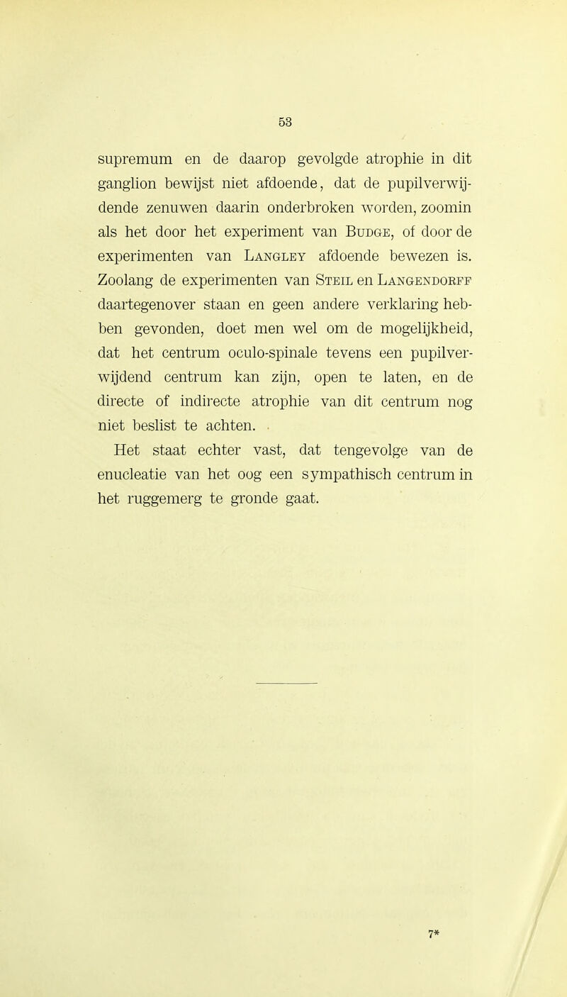 supremum en de daarop gevolgde atrophie in dit ganglion bewijst niet afdoende, dat de pupilverwij- dende zenuwen daarin onderbroken worden, zoomin als het door het experiment van Budge, of door de experimenten van Langley afdoende bewezen is. Zoolang de experimenten van Steil en Langendorff daartegenover staan en geen andere verklaring heb- ben gevonden, doet men wel om de mogelijkheid, dat het centrum oculo-spinale tevens een pupilver- wijdend centrum kan zijn, open te laten, en de directe of indirecte atrophie van dit centrum nog niet beslist te achten. . Het staat echter vast, dat tengevolge van de enucleatie van het oog een sympathisch centrum in het ruggemerg te gronde gaat. 7*