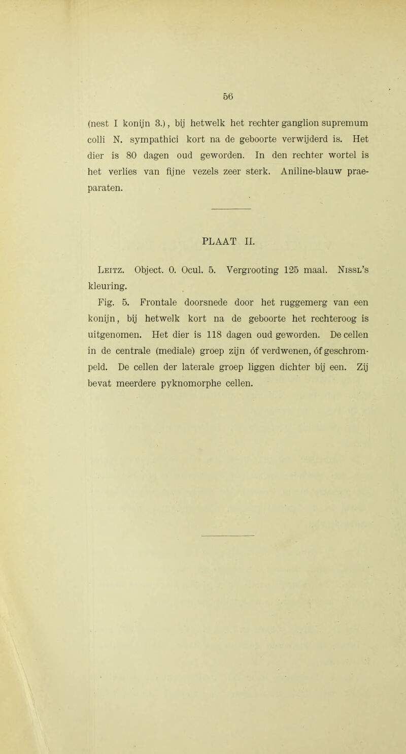 (nest I konijn 3.), bij hetwelk het rechter ganglion supremum colli N. sympathici kort na de geboorte verwijderd is. Het dier is 80 dagen oud geworden. In den rechter wortel is het verlies van fijne vezels zeer sterk. Aniline-blauw prae- paraten. PLAAT II. Leitz. Object. 0. Ocul. 5. Vergrooting 125 maal. Nissl's kleuring. Fig. 5. Frontale doorsnede door het ruggemerg van een konijn, bij hetwelk kort na de geboorte het rechteroog is uitgenomen. Het dier is 118 dagen oud geworden. De cellen in de centrale (mediale) groep zijn óf verdwenen, óf geschrom- peld. De cellen der laterale groep liggen dichter bij een. Zij bevat meerdere pyknomorphe cellen.