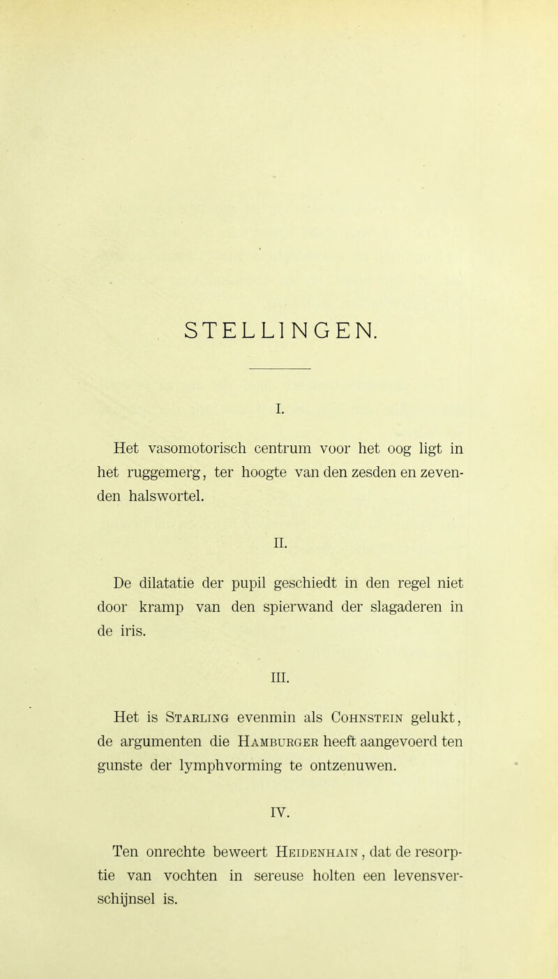 STELLINGEN. i. Het vasomotorisch centrum voor het oog ligt in het ruggemerg, ter hoogte van den zesden en zeven- den halswortel. II. De dilatatie der pupil geschiedt in den regel niet door kramp van den spierwand der slagaderen in de iris. III. Het is Starling evenmin als Cohnstein gelukt, de argumenten die Hamburger heeft aangevoerd ten gunste der lymphvorming te ontzenuwen. IV. Ten onrechte beweert Heidenhain , dat de resorp- tie van vochten in sereuse holten een levensver- schijnsel is.