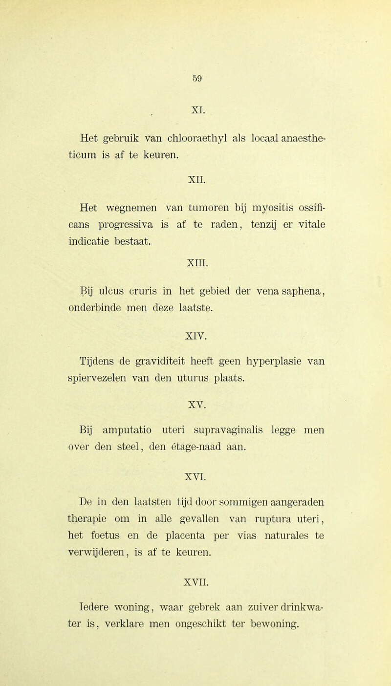 XI. Het gebruik van chlooraethyl als locaal anaesthe- ticum is af te keuren. XII. Het wegnemen van tumoren bij myositis ossifi- cans progressiva is af te raden, tenzij er vitale indicatie bestaat. XIII. Bij ulcus cruris in het gebied der vena saphena, onderbinde men deze laatste. XIV. Tijdens de graviditeit heeft geen hyperplasie van spiervezelen van den uturus plaats. XV. Bij amputatio uteri supravaginalis legge men over den steel, den étage-naad aan. XVI. De in den laatsten tijd door sommigen aangeraden therapie om in alle gevallen van ruptura uteri, het foetus en de placenta per vias naturales te verwijderen, is af te keuren. XVII. Iedere woning, waar gebrek aan zuiver drinkwa- ter is, verklare men ongeschikt ter bewoning.
