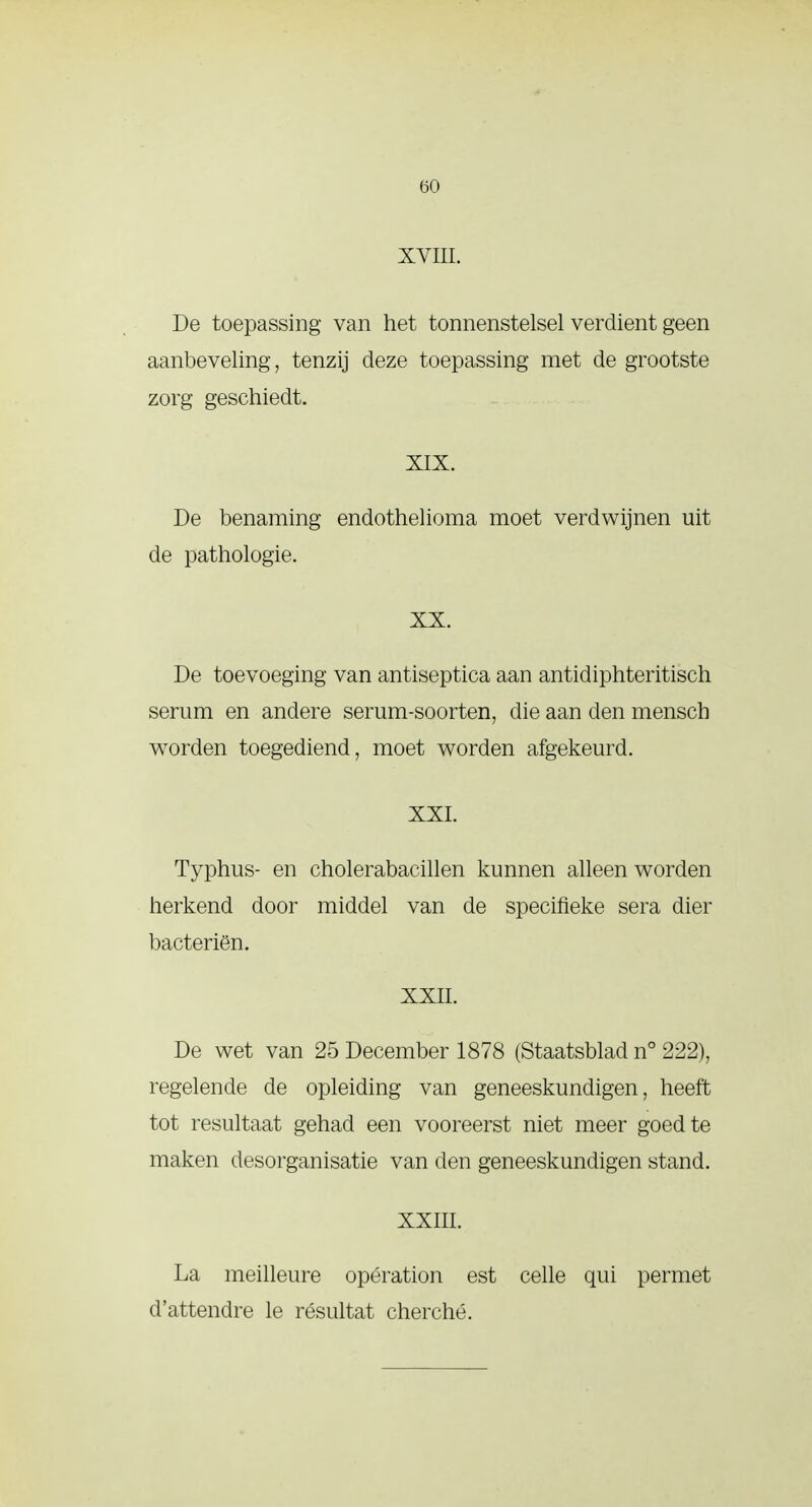 XVIII. De toepassing van het tonnenstelsel verdient geen aanbeveling, tenzij deze toepassing met de grootste zorg geschiedt. XIX. De benaming endothelioma moet verdwijnen uit de pathologie. XX. De toevoeging van antiseptica aan antidiphteritisch serum en andere serum-soorten, die aan den mensch worden toegediend, moet worden afgekeurd. XXI. Typhus- en cholerabacillen kunnen alleen worden herkend door middel van de specifieke sera dier bacteriën. XXII. De wet van 25 December 1878 (Staatsblad n° 222), regelende de opleiding van geneeskundigen, heeft tot resultaat gehad een vooreerst niet meer goed te maken desorganisatie van den geneeskundigen stand. XXIII. La meilleure opération est celle qui permet d'attendre le résultat cherché.