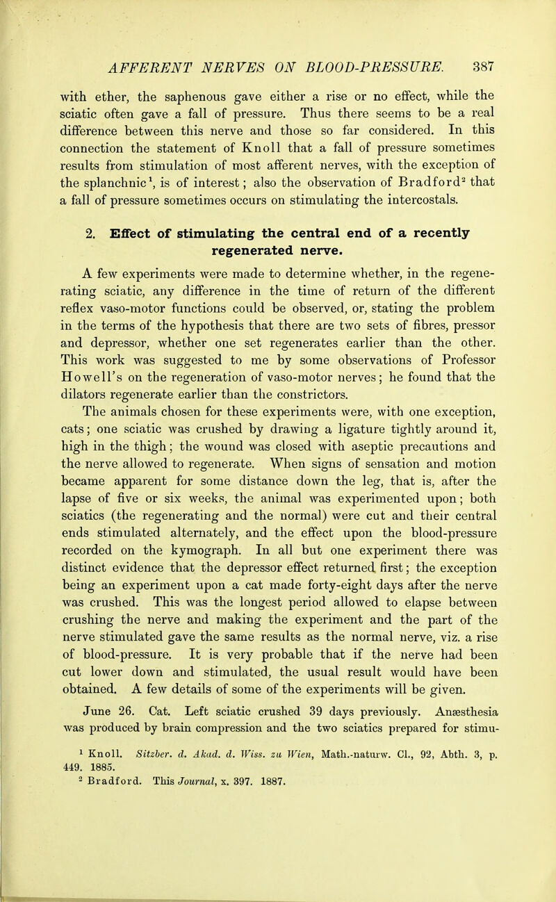 with ether, the saphenous gave either a rise or no effect, while the sciatic often gave a fall of pressure. Thus there seems to be a real difference between this nerve and those so far considered. In this connection the statement of Knoll that a fall of pressure sometimes results from stimulation of most afferent nerves, with the exception of the splanchnic1, is of interest; also the observation of Bradford2 that a fall of pressure sometimes occurs on stimulating the intercostals. 2. Effect of stimulating the central end of a recently regenerated nerve. A few experiments were made to determine whether, in the regene- rating sciatic, any difference in the time of return of the different reflex vaso-motor functions could be observed, or, stating the problem in the terms of the hypothesis that there are two sets of fibres, pressor and depressor, whether one set regenerates earlier than the other. This work was suggested to me by some observations of Professor Howell's on the regeneration of vaso-motor nerves; he found that the dilators regenerate earlier than the constrictors. The animals chosen for these experiments were, with one exception, cats; one sciatic was crushed by drawing a ligature tightly around it, high in the thigh; the wound was closed with aseptic precautions and the nerve allowed to regenerate. When signs of sensation and motion became apparent for some distance down the leg, that is, after the lapse of five or six weeks, the animal was experimented upon; both sciatics (the regenerating and the normal) were cut and their central ends stimulated alternately, and the effect upon the blood-pressure recorded on the kymograph. In all but one experiment there was distinct evidence that the depressor effect returned first; the exception being an experiment upon a cat made forty-eight days after the nerve was crushed. This was the longest period allowed to elapse between crushing the nerve and making the experiment and the part of the nerve stimulated gave the same results as the normal nerve, viz. a rise of blood-pressure. It is very probable that if the nerve had been cut lower down and stimulated, the usual result would have been obtained. A few details of some of the experiments will be given. June 26. Cat. Left sciatic crushed 39 days previously. Anaesthesia was produced by brain compression and the two sciatics prepared for stimu- 1 Knoll. Sitzber. d. Akad. d. Wiss. zu Wien, Math.-naturw. CL, 92, Abth. 3, p. 449. 1885. 3 Bradford. This Journal, x. 397. 1887.