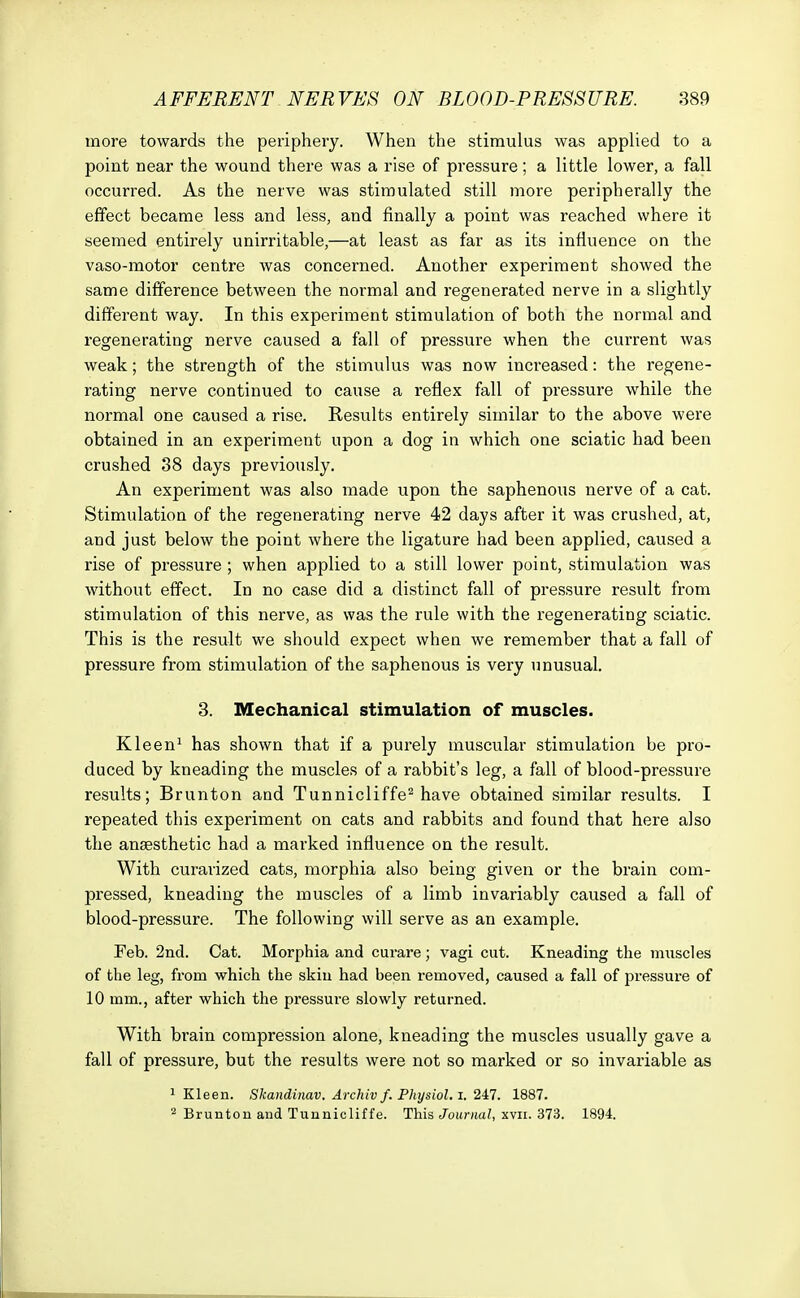 more towards the periphery. When the stimulus was applied to a point near the wound there was a rise of pressure ; a little lower, a fall occurred. As the nerve was stimulated still more peripherally the effect became less and less, and finally a point was reached where it seemed entirely unirritable,—at least as far as its influence on the vaso-motor centre was concerned. Another experiment showed the same difference between the normal and regenerated nerve in a slightly different way. In this experiment stimulation of both the normal and regenerating nerve caused a fall of pressure when the current was weak; the strength of the stimulus was now increased: the regene- rating nerve continued to cause a reflex fall of pressure while the normal one caused a rise. Results entirely similar to the above were obtained in an experiment upon a dog in which one sciatic had been crushed 38 days previously. An experiment was also made upon the saphenous nerve of a cat. Stimulation of the regenerating nerve 42 days after it was crushed, at, and just below the point where the ligature had been applied, caused a rise of pressure ; when applied to a still lower point, stimulation was without effect. In no case did a distinct fall of pressure result from stimulation of this nerve, as was the rule with the regenerating sciatic. This is the result we should expect when we remember that a fall of pressure from stimulation of the saphenous is very unusual. 3. Mechanical stimulation of muscles. Kleen1 has shown that if a purely muscular stimulation be pro- duced by kneading the muscles of a rabbit's leg, a fall of blood-pressure results; Brunton and Tunnicliffe2 have obtained similar results. I repeated this experiment on cats and rabbits and found that here also the anaesthetic had a marked influence on the result. With curarized cats, morphia also being given or the brain com- pressed, kneading the muscles of a limb invariably caused a fall of blood-pressure. The following will serve as an example. Feb. 2nd. Cat. Morphia and curare; vagi cut. Kneading the muscles of the leg, from which the skiu had been removed, caused a fall of pressure of 10 mm., after which the pressure slowly returned. With brain compression alone, kneading the muscles usually gave a fall of pressure, but the results were not so marked or so invariable as 1 Kleen. Skandinav. Archiv f. Physiol, i. 247. 1887. 2 Brunton and Tunnicliffe. This Journal, xvn. 373. 1894.
