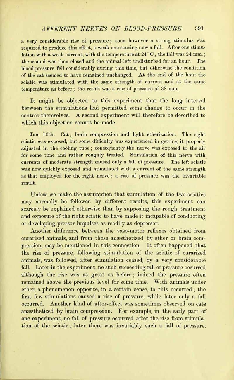 a very considerable rise of pressure; soou however a strong stimulus was required to produce this effect, a weak one causing now a fall. After one stimu- lation with a weak curreut, with the temperature at 24° C, the fall was 24 mm.; the wound was then closed and the animal left undisturbed for an hour. The blood-pressure fell considerably during this time, but otherwise the condition of the cat seemed to have remained unchanged. At the end of the hour the sciatic was stimulated with the same strength of current and at the same temperature as before; the result was a rise of pressure of 38 mm. It might be objected to this experiment that the long interval between the stimulations had permitted some change to occur in the centres themselves. A second experiment will therefore be described to which this objection cannot be made. Jan. 10th. Oat; brain compression and light etherization. The right sciatic was exposed, but some difficulty was experienced in getting it properly adjusted in the cooling tube; consequently the nerve was exposed to the air for some time and rather roughly treated. Stimulation of this nerve with currents of moderate strength caused only a fall of pressure. The left sciatic was now quickly exposed and stimulated with a current of the same strength as that employed for the right nerve ; a rise of pressure was the invariable result. Unless we make the assumption that stimulation of the two sciatics may normally be followed by different results, this experiment can scarcely be explained otherwise than by supposing the rough treatment and exposure of the right sciatic to have made it incapable of conducting or developing pressor impulses as readily as depressor. Another difference between the vaso-motor reflexes obtained from curarized animals, and from those anaesthetized by ether or brain com- pression, may be mentioned in this connection. It often happened that the rise of pressure, following stimulation of the sciatic of curarized animals, was followed, after stimulation ceased, by a very considerable fall. Later in the experiment, no such succeeding fall of pressure occurred although the rise was as great as before; indeed the pressure often remained above the previous level for some time. With animals under ether, a phenomenon opposite, in a certain sense, to this occurred; the first few stimulations caused a rise of pressure, while later only a fall occurred. Another kind of after-effect was sometimes observed on cats anaesthetized by brain compression. For example, in the early part of one experiment, no fall of pressure occurred after the rise from stimula- tion of the sciatic; later there was invariably such a fall of pressure.