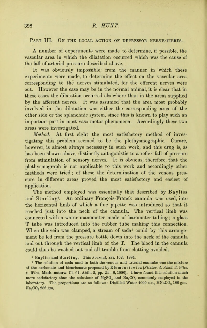 Part III. On the local action of depressor nerve-fibres. A number of experiments were made to determine, if possible, the vascular area in which the dilatation occurred which was the cause of the fall of arterial pressure described above. It was obviously impossible, from the manner in which these experiments were made, to determine the effect on the vascular area corresponding to the nerves stimulated, for the efferent nerves were cut. However the case may be in the normal animal, it is clear that in these cases the dilatation occurred elsewhere than in the areas supplied by the afferent nerves. It was assumed that the area most probably involved in the dilatation was either the corresponding area of the other side or the splanchnic system, since this is known to play such an important part in most vaso-motor phenomena. Accordingly these two areas were investigated. Method. At first sight the most satisfactory method of inves- tigating this problem seemed to be the plethysmographic. Curare, however, is almost always necessary in such work, and this drug is, as has been shown above, distinctly antagonistic to a reflex fall of pressure from stimulation of sensory nerves. It is obvious, therefore, that the plethysmograph is not applicable to this work and accordingly other methods were tried; of these the determination of the venous pres- sure in different areas proved the most satisfactory and easiest of application. The method employed was essentially that described by Bayliss and Starling1. An ordinary Francois-Franck cannula was used, into the horizontal limb of which a fine pipette was introduced so that it reached just into the neck of the cannula. The vertical limb was connected with a water manometer made of barometer tubing; a glass T tube was introduced into the rubber tube making this connection. When the vein was clamped, a stream of soda2 could by this arrange- ment be led from the pressure bottle down into the neck of the cannula and out through the vertical limb of the T. The blood in the cannula could thus be washed out and all trouble from clotting avoided. 1 Bayliss and Starling. This Journal, xvi. 162. 1894. 2 The solution of soda used in both the venous and arterial cannulae was the mixture of the carbonate and bicarbonate proposed by Klemensiewicz (Sitzber. d. Akad. d. Wiss. z. Wien, Math.-naturw. CI. 94, Abth. 3, pp. 24—6,1886). I have found this solution much more satisfactory than the solutions of MgS04 and Na2C03 commonly employed in the laboratory. The proportions are as follows: Distilled Water 4000 CO., HNaC03 186 gm. Na2CO, 286 gm.