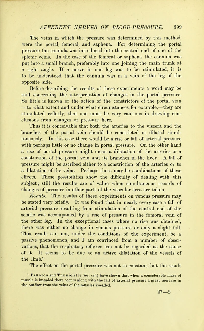 The veins in which the pressure was determined by this method were the portal, femoral, and saphena. For determining the portal pressure the cannula was introduced into the central end of one of the splenic veins. In the case of the femoral or saphena the cannula was put into a small branch, preferably into one joining the main trunk at a right angle. If a nerve in one leg was to be stimulated, it is to be understood that the cannula was in a vein of the leg of the opposite side. Before describing the results of these experiments a word may be said concerning the interpretation of changes in the portal pressure. So little is known of the action of the constrictors of the portal vein —to what extent and under what circumstances, for example,—they are stimulated reflexly, that one must be very cautious in drawing con- clusions from changes of pressure here. Thus it is conceivable that both the arteries to the viscera and the branches of the portal vein should be constricted or dilated simul- taneously. In this case there would be a rise or fall of arterial pressure with perhaps little or no change in portal pressure. On the other hand a rise of portal pressure might mean a dilatation of the arteries or a constriction of the portal vein and its branches in the liver. A fall of pressure might be ascribed either to a constriction of the arteries or to a dilatation of the veins. Perhaps there may be combinations of these effects. These possibilities show the difficulty of dealing with this subject; still the results are of value when simultaneous records of changes of pressure in other parts of the vascular area are taken. Results. The results of these experiments on venous pressure may be stated very briefly. It was found that in nearly every case a fall of arterial pressure resulting from stimulation of the central end of the sciatic was accompanied by a rise of pressure in the femoral vein of the other leg. In the exceptional cases where no rise was obtained, there was either no change in venous pressure or only a slight fall. This result can not, under the conditions of the experiment, be a passive phenomenon, and I am convinced from a number of obser- vations, that the respiratory reflexes can not be regarded as the cause of it. It seems to be due to an active dilatation of the vessels of the limb.1 The effect on the portal pressure was not so constant, but the result 1 Brunton and Tunnicliffe {loc. cit.) have shown that when a considerable mass of muscle is kneaded there occurs along with the fall of arterial pressure a great increase in the outflow from the veins of the muscles kneaded. 27—2