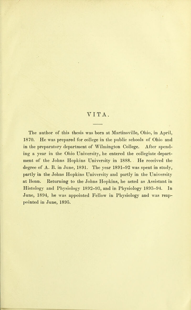 VITA. The author of this thesis was born at Martinsville, Ohio, in April, 1870. He was prepared for college in the public schools of Ohio and in the preparatory department of Wilmington College. After spend- ing a year in the Ohio University, he entered the collegiate depart- ment of the Johns Hopkins University in 1888. He received the degree of A. B. in June, 1891. The year 1891-92 was spent in study, partly in the Johns Hopkins University and partly in the University at Bonn. Returning to the Johns Hopkins, he acted as Assistant in Histology and Physiology 1892-93, and in Physiology 1893-94. In June, 1894, he was appointed Fellow in Physiology and was reap-