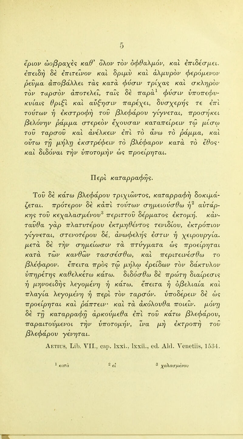 tpiov <jjoßp<x){k<; kolO' oXop top 6(f)daXp6p, Kai eViSeV/xei.. eVeiSr} Se eVireitw Kai Spipv Kai dXpvpop (ftepopepop pevpa diToßdXXei ras kclto. (fyvacp Tpl^as koI cn<\-qpov top Tapaop diroTeXel, rat? Se irapd1 (f)vo~LP imoTT€(f)v- /cuicus dpi£l Kai av^rjo-LP Trape^ei, $vcr)(epr)<; re eVi tovtcüp r) iKO~Tpo(f)r) tov ß\e(f)dpov yiypeTai, TTpoo~r\Kei ß'eXoprjP pdppa aTepeop e^ovaap KaTarreipeLP tw ptcrco tov Tapo~ov Kai dpeXKeiP inl to cLpoj to pdppa, Kai ovto) TT) prjXr) €KaTpe(j)€LP to ßXe<^apov /cara to edos- Kai SiScWi TrjP vTTOTop.rjv W9 irpoelprjTai. Hepl KaTappa<j>rjs. Tov Se KaTO) ßXe(f)dpov rpt^tw^ro?, KaTappa<j)r) hoKtpd- £eTai. irpoTepop Se Kairl tovtojp o~rjpeLovo~ßcü r)2 avTap- ktj<; tov Ke^aXacrpepov* nepLTTOv SeppaTos iKToprj. Kap- Tavda ydp TrXaTVTepov €KTpr]0ePTo<; tepl^lov, eKTpoiriop yiypeTai, o~T€POTepov Se, d.Pco<f>eXr)<; io~Tip r) ^etpovpyia. peTa Se tt)p or)pelo)o~ip ra TTTvypara &)? irpoeiprjTai KaTa tcüp Kapdojp Taaaeo-0a), Kai 7repiTeipeo~9a) to ß\e(f>apop. eVetra irphs Tut prjXco ipeiomy top SaKTvXop vTrrjpeTrjs fcaöeA/ceraj k«xtöj. SiSo<x#öj Se 7rpa>T7] Statpecrt? 7) pr)PoeL&r)<; Xeyopepr) r) KaTco. eVetra r) oßeXtaia Kai irXayia Xeyopepr) r) irepl top Tapo~6p. vnoSepeLv Se a>? ttpoeiprjTai Kai pdiTTeip• Kai ra aKoXovOa Trotetp. popjj Se Tjj KaTappacf)rj dpKovpeOa eVi tov /carw ßXe(f)dpov, trapatTovpepoL tt)p viroToprjP, Zpa pr) eKTpoirr) tov ßXecjidpov yeprjTai. Aetius, Lib. VII., cap. lxxi., lxxii., ed. Aid. Venetiis, 1534. 1 Karü 2 et 3 ^nXao'/ie'i'ov