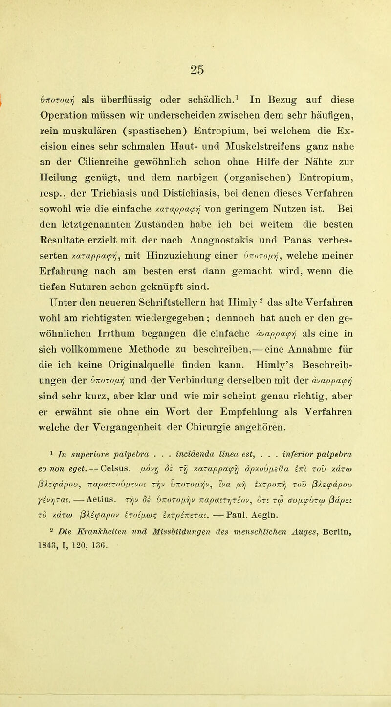 6-KUTofirj als überflüssig oder schädlich.1 In Bezug auf diese Operation müssen wir underscheiden zwischen dem sehr häufigen, rein muskulären (spastischen) Entropium, bei welchem die Ex- cision eines sehr schmalen Haut- und Muskelstreifens ganz nahe an der Cilienreihe gewöhnlich schon ohne Hilfe der Nähte zur Heilung genügt, und dem narbigen (organischen) Entropium, resp., der Trichiasis und Distichiasis, bei denen dieses Verfahren sowohl wie die einfache xazappa<p-q von geringem Nutzen ist. Bei den letztgenannten Zuständen habe ich bei weitem die besten Resultate erzielt mit der nach Anagnostakis und Panas verbes- serten xaTappa<pr}, mit Hinzuziehung einer önorofiyj, welche meiner Erfahrung nach am besten erst dann gemacht wird, wenn die tiefen Suturen schon geknüpft sind. Unter den neueren Schriftstellern hat Himly2 das alte Verfahre» wohl am richtigsten wiedergegeben; dennoch hat auch er den ge- wöhnlichen Irrthum begangen die einfache dvappa^rj als eine in sich vollkommene Methode zu beschreiben,— eine Annahme für die ich keine Originalquelle finden kann. Himly's Beschreib- ungen der ünoToprj und der Verbindung derselben mit der dvappaw-q sind sehr kurz, aber klar und wie mir scheint genau richtig, aber er erwähnt sie ohne ein Wort der Empfehlung als Verfahren welche der Vergangenheit der Chirurgie angehören. 1 In superiore palpebra . . . incidenda lineu est, . . . inferior palpebra eo non eget. — Celsus. ßävrj de zy xazappoupfj dpxoüfisfta Ittj zou xdzw ßXs<pdpou, TzapatTavp.svot rijv oTiozop.-q'j, Iva pij IxzpoTzri zou ßks<pdpou yi^r/zai.—Aetius. tyjv ds ÖTtoroßijV izapaizr^im, ort zw ffup.<püzw ßdpst to xdzaj ßX£<papov kzoip.wc; Ixzpi-nszai.—Paul. Aegin. 2 Die Krankheiten und Missbildungen des menschlichen Auges, Berlin, 1843, I, 120, 136.