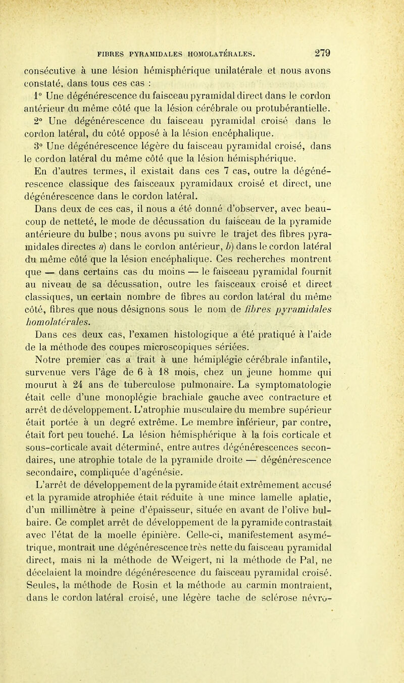 consécutive à une lésion hémisphérique unilatérale et nous avons constaté, dans tous ces cas : 1° Une dégénérescence du faisceau pyramidal direct dans le cordon antérieur du même côté que la lésion cérébrale ou protubérantielle. 2° Une dégénérescence du faisceau pyramidal croisé dans le cordon latéral, du côté opposé à la lésion encéphalique. 3° Une dégénérescence légère du faisceau pyramidal croisé, dans le cordon latéral du même côté que la lésion hémisphérique. En d'autres termes, il existait dans ces 7 cas, outre la dégéné- rescence classique des faisceaux pyramidaux croisé et direct, une dégénérescence dans le cordon latéral. Dans deux de ces cas, il nous a été donné d'observer, avec beau- coup de netteté, le mode de décussation du faisceau de la pyramide antérieure du bulbe ; nous avons pu suivre le trajet des fibres pyra- midales directes a) dans le cordon antérieur, b) dans le cordon latéral du même côté que la lésion encéphalique. Ces recherches montrent que — dans certains cas du moins — le faisceau pyramidal fournit au niveau de sa décussation, outre les faisceaux croisé et direct classiques, un certain nombre de fibres au cordon latéral du même côté, fibres que nous désignons sous le nom de fibres pyramidales bomolatérales. Dans ces deux cas, l'examen histologique a été pratiqué à l'aide de la méthode des coupes microscopiques sériées. Notre premier cas a trait à une hémiplégie cérébrale infantile, survenue vers l'âge de 6 à 18 mois, chez un jeune homme qui mourut à 24 ans de tuberculose pulmonaire. La symptomatologie était celle d'une monoplégie brachiale gauche avec contracture et arrêt de développement. L'atrophie musculaire du membre supérieur était portée à un degré extrême. Le membre inférieur, par contre, était fort peu touché. La lésion hémisphérique à la fois corticale et sous-corticale avait déterminé, entre autres dégénérescences secon- daires, une atrophie totale de la pyramide droite — dégénérescence secondaire, compliquée d'agénésie. L'arrêt de développement de la pyramide était extrêmement accusé et la pyramide atrophiée était réduite à une mince lamelle aplatie, d'un millimètre à peine d'épaisseur, située en avant de l'olive bul- baire. Ce complet arrêt de développement de la pyramide contrastait avec l'état de la moelle épinière. Celle-ci, manifestement asymé- trique, montrait une dégénérescence très nette du faisceau pyramidal direct, mais ni la méthode de Weigert, ni la méthode de Pal, ne décelaient la moindre dégénérescence du faisceau pyramidal croisé. Seules, la méthode de Rosin et la méthode au carmin montraient, dans le cordon latéral croisé, une légère tache de sclérose névro-