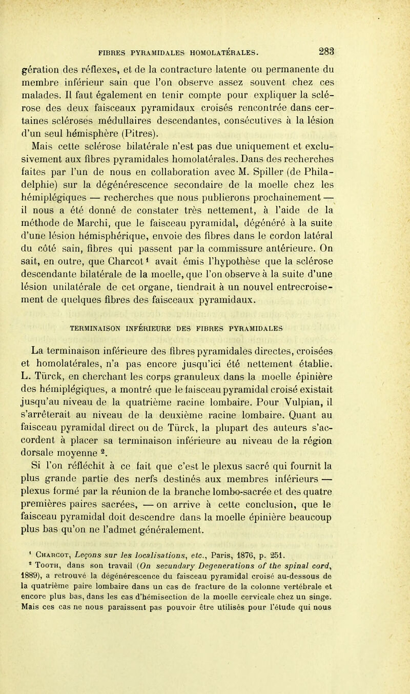 gération des réflexes, et de la contracture latente ou permanente du membre inférieur sain que l'on observe assez souvent chez ces malades. Il faut également en tenir compte pour expliquer la sclé- rose des deux faisceaux pyramidaux croisés rencontrée dans cer- taines scléroses médullaires descendantes, consécutives à la lésion d'un seul hémisphère (Pitres). Mais cette sclérose bilatérale n'est pas due uniquement et exclu- sivement aux fibres pyramidales homolatérales. Dans des recherches faites par l'un de nous en collaboration avec M. Spiller (de Phila- delphie) sur la dégénérescence secondaire de la moelle chez les hémiplégiques — recherches que nous publierons prochainement — il nous a été donné de constater très nettement, à l'aide de la méthode de Marchi, que le faisceau pyramidal, dégénéré à la suite d'une lésion hémisphérique, envoie des fibres dans le cordon latéral du côté sain, fibres qui passent par la commissure antérieure. On sait, en outre, que Gharcot1 avait émis l'hypothèse que la sclérose descendante bilatérale de la moelle, que l'on observe à la suite d'une lésion unilatérale de cet organe, tiendrait à un nouvel entrecroise- ment de quelques fibres des faisceaux pyramidaux. TERMINAISON INFERIEURE DES FIBRES PYRAMIDALES La terminaison inférieure des fibres pyramidales directes, croisées et homolatérales, n'a pas encore jusqu'ici été nettement établie. L. Tùrck, en cherchant les corps granuleux dans la moelle épinière des hémiplégiques, a montré que le faisceau pyramidal croisé existait jusqu'au niveau de la quatrième racine lombaire. Pour Vulpian, il s'arrêterait au niveau de la deuxième racine lombaire. Quant au faisceau pyramidal direct ou de Tùrck, la plupart des auteurs s'ac- cordent à placer sa terminaison inférieure au niveau de la région dorsale moyenne 2. Si l'on réfléchit à ce fait que c'est le plexus sacré qui fournit la plus grande partie des nerfs destinés aux membres inférieurs — plexus formé par la réunion de la branche lombo-sacrée et des quatre premières paires sacrées, — on arrive à cette conclusion, que le faisceau pyramidal doit descendre dans la moelle épinière beaucoup plus bas qu'on ne l'admet généralement. 1 Charcot, Leçons sur les localisations, etc., Paris, 1876, p. 251. * Tooth, dans son travail (On secundary Degenerations of the spinal cord, 1889), a retrouvé la dégénérescence du faisceau pyramidal croisé au-dessous de la quatrième paire lombaire dans un cas de fracture de la colonne vertébrale et encore plus bas, dans les cas d'hémisection de la moelle cervicale chez un singe. Mais ces cas ne nous paraissent pas pouvoir être utilisés pour l'étude qui nous